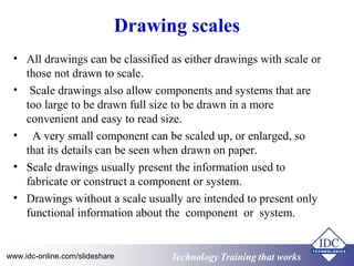 Drawing scales 
• All drawings can be classified as either drawings with scale or 
those not drawn to scale. 
• Scale drawings also allow components and systems that are 
too large to be drawn full size to be drawn in a more 
convenient and easy to read size. 
• A very small component can be scaled up, or enlarged, so 
that its details can be seen when drawn on paper. 
• Scale drawings usually present the information used to 
fabricate or construct a component or system. 
• Drawings without a scale usually are intended to present only 
functional information about the component or system. 
www.idc-online.com/slideshare Technology TTrraaiinniinngg tthhaatt WWoorrkkss 
 