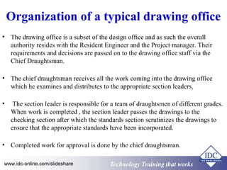 Organization of a typical drawing office 
• The drawing office is a subset of the design office and as such the overall 
authority resides with the Resident Engineer and the Project manager. Their 
requirements and decisions are passed on to the drawing office staff via the 
Chief Draughtsman. 
• The chief draughtsman receives all the work coming into the drawing office 
which he examines and distributes to the appropriate section leaders. 
• The section leader is responsible for a team of draughtsmen of different grades. 
When work is completed , the section leader passes the drawings to the 
checking section after which the standards section scrutinizes the drawings to 
ensure that the appropriate standards have been incorporated. 
• Completed work for approval is done by the chief draughtsman. 
www.idc-online.com/slideshare Technology TTrraaiinniinngg tthhaatt WWoorrkkss 
 