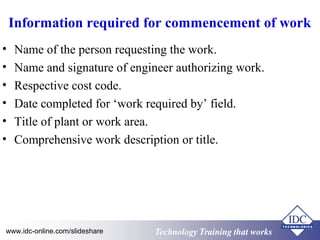 Information required for commencement of work 
• Name of the person requesting the work. 
• Name and signature of engineer authorizing work. 
• Respective cost code. 
• Date completed for ‘work required by’ field. 
• Title of plant or work area. 
• Comprehensive work description or title. 
www.idc-online.com/slideshare Technology TTrraaiinniinngg tthhaatt WWoorrkkss 
 