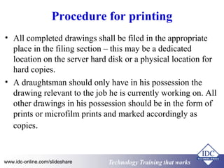 Procedure for printing 
• All completed drawings shall be filed in the appropriate 
place in the filing section – this may be a dedicated 
location on the server hard disk or a physical location for 
hard copies. 
• A draughtsman should only have in his possession the 
drawing relevant to the job he is currently working on. All 
other drawings in his possession should be in the form of 
prints or microfilm prints and marked accordingly as 
copies. 
www.idc-online.com/slideshare Technology TTrraaiinniinngg tthhaatt WWoorrkkss 
 