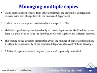 Managing multiple copies 
• Based on the change request from other department the drawing is updated and 
released with next change level to the concerned department. 
• Old and new drawings are maintained in the respective files. 
• Multiple copy drawings are issued only to certain departments like Purchase where 
there is a possibility to issue the drawings to various suppliers for different reasons. 
• The change notice contains information about the number of copies distributed and 
it is then the responsibility of the concerned department to control these drawings. 
• Additional copies are issued only on request and is properly controlled. 
www.idc-online.com/slideshare Technology TTrraaiinniinngg tthhaatt WWoorrkkss 
 