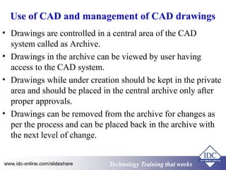 Use of CAD and management of CAD drawings 
• Drawings are controlled in a central area of the CAD 
system called as Archive. 
• Drawings in the archive can be viewed by user having 
access to the CAD system. 
• Drawings while under creation should be kept in the private 
area and should be placed in the central archive only after 
proper approvals. 
• Drawings can be removed from the archive for changes as 
per the process and can be placed back in the archive with 
the next level of change. 
www.idc-online.com/slideshare Technology TTrraaiinniinngg tthhaatt WWoorrkkss 
 