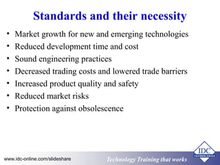 Standards and their necessity 
• Market growth for new and emerging technologies 
• Reduced development time and cost 
• Sound engineering practices 
• Decreased trading costs and lowered trade barriers 
• Increased product quality and safety 
• Reduced market risks 
• Protection against obsolescence 
www.idc-online.com/slideshare Technology TTrraaiinniinngg tthhaatt WWoorrkkss 
 