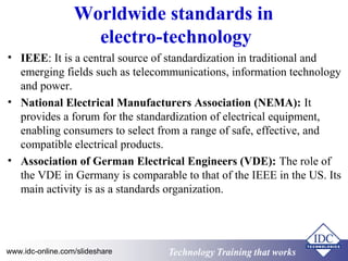 Worldwide standards in 
electro-technology 
• IEEE: It is a central source of standardization in traditional and 
emerging fields such as telecommunications, information technology 
and power. 
• National Electrical Manufacturers Association (NEMA): It 
provides a forum for the standardization of electrical equipment, 
enabling consumers to select from a range of safe, effective, and 
compatible electrical products. 
• Association of German Electrical Engineers (VDE): The role of 
the VDE in Germany is comparable to that of the IEEE in the US. Its 
main activity is as a standards organization. 
www.idc-online.com/slideshare Technology TTrraaiinniinngg tthhaatt WWoorrkkss 
 