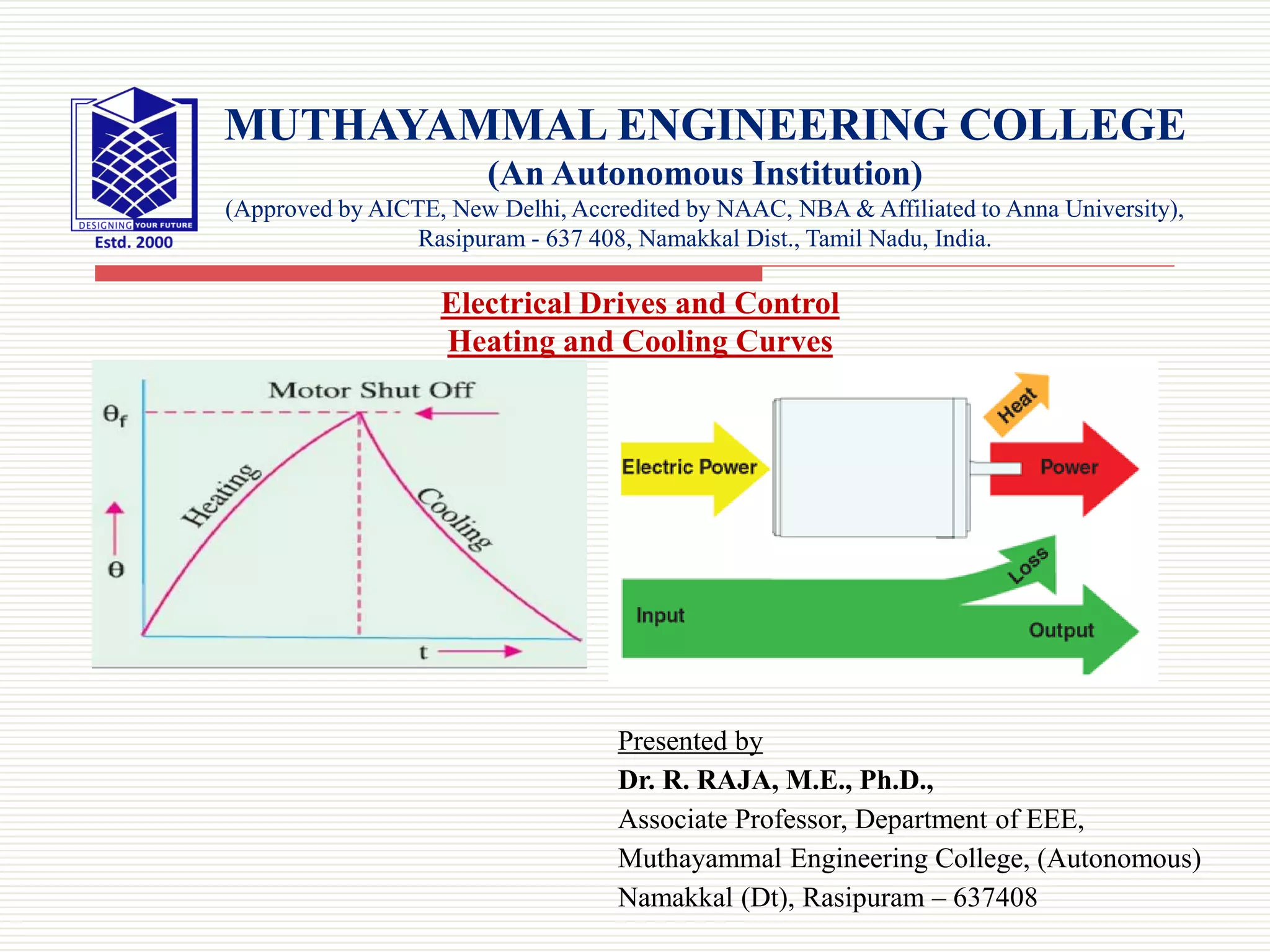 Presented by
Dr. R. RAJA, M.E., Ph.D.,
Associate Professor, Department of EEE,
Muthayammal Engineering College, (Autonomous)
Namakkal (Dt), Rasipuram – 637408
MUTHAYAMMAL ENGINEERING COLLEGE
(An Autonomous Institution)
(Approved by AICTE, New Delhi, Accredited by NAAC, NBA & Affiliated to Anna University),
Rasipuram - 637 408, Namakkal Dist., Tamil Nadu, India.
Electrical Drives and Control
Heating and Cooling Curves