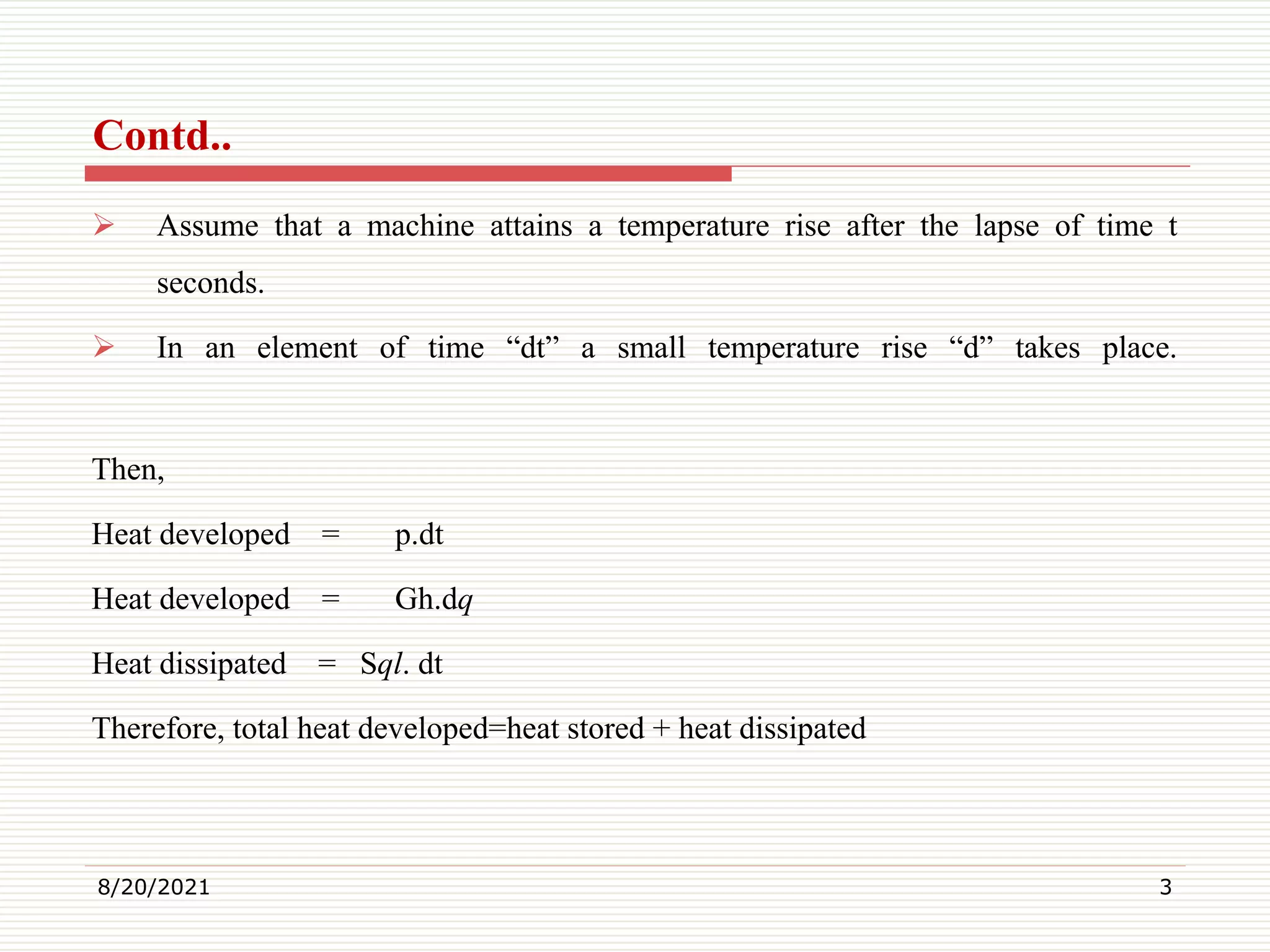  Assume that a machine attains a temperature rise after the lapse of time t
seconds.
In an element of time “dt” a small temperature rise “d” takes place.
Then,
Heat developed = p.dt
Heat developed = Gh.dq
Heat dissipated = Sql. dt
Therefore, total heat developed=heat stored + heat dissipated
8/20/2021 3
Contd..
