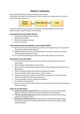 Module 1- Introduction
Many Industrial equipments driving a load need a prime mover.
Prime Mover: InitialSource of motive power, Converts energy from energy source to mechanical
energy. ex) Engines, Motors etc.,
Traditional method of driving load can be employed using engines/Motor as prime mover.
Most Commonly used prime mover is ElectricMotor.
DISADVANTAGES OF TRADITIONAL METHOD:
 Starting and Braking of Motoris difficult
 Speed Control is difficult
 Control Characteristicsarefixed
 Startersareneeded
WHYELECTRICMOTORS ARE COMMONLY USED AS PRIME MOVER?
 Performance Characteristics, Operating conditions canbe adjusted as per the requirement
of load using suitable control equipment.
 Additional Protectioncircuits, precise speed control can also be achieved using suitable
control equipment with electricmotor.
 As a result, better efficiency of motor over a wide rangeof speed can be improved.
ADVANTAGES OF ELECTRIC DRIVES
 The control (steady stateand dynamic) characteristicscanbe shaped to satisfy load
requirements.
 Electricbraking can be employed in easy manner.
 Optimal control strategiescan be implemented to achieve high dynamic performance and
high efficiency.
 Drives can also be provided with automaticfault detection systems.
 They areavailable in wide rangeof torque, speed and power.
 Compared to other prime movers, electricaldrives have longer life, lower noise, lower
maintenance requirements and cleaner operation.
 They areadaptable to almost any operating conditions.
 Do not pollute theenvironment.
 Most of themotors used in electricaldrives are self-starting and can be startedinstantly and
loaded immediately.
CHOICE OF ELECTRICDRIVES:
 Steady stateoperationrequirements:Natureofspeed torque characteristics, speed
regulation, efficiency, duty cycle, quadrants of operation, speed fluctuations
 Transient operationrequirements: valuesof accelerationand deceleration, starting,
braking, reversing performance
 Requirements related to thesource: typesof sources, magnitudeof voltage, voltage
fluctuations, power factor, harmonics and their effect on other loads, ability to accept
regeneratedpower.
 