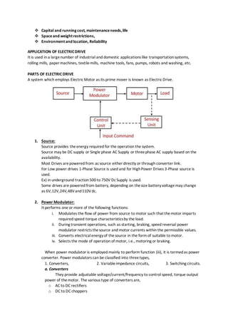  Capital and running cost, maintenanceneeds,life
 Spaceand weight restrictions,
 Environment and location, Reliability
APPLICATION OF ELECTRICDRIVE
It is used in a largenumber of industrial and domestic applications like transportationsystems,
rolling mills, paper machines, textilemills, machine tools, fans, pumps, robots and washing, etc.
PARTS OF ELECTRICDRIVE
A system which employs ElectricMotor as its prime mover is known as ElectricDrive.
1. Source:
Source provides theenergy required for the operation the system.
Source may be DC supply or Single phase AC Supply or threephase AC supply based on the
availability.
Most Drives arepowered from acsource either directly or through converter link.
For Low power drives 1-Phase Source is used and for HighPower Drives 3-Phase source is
used.
Ex) in underground traction500 to 750V DcSupply is used.
Some drives are powered from battery, depending on thesize batteryvoltagemay change
as 6V,12V,24V,48Vand110Vdc.
2. Power Modulator:
It performs one or more of the following functions:
i. Modulates the flow of power from source to motor such that themotor imparts
required speed torque characteristicsby the load.
ii. During transient operations, such as starting, braking, speed reversal power
modulator restricts thesource and motor currents within the permissible values.
iii. Converts electricalenergyof thesource in the form of suitable to motor.
iv. Selects the mode of operation of motor, i.e., motoring or braking.
When power modulator is employed mainly to perform function (iii), it is termedas power
converter. Power modulators can be classified into threetypes,
1. Converters, 2. Variableimpedance circuits, 3. Switching circuits.
a. Converters
They provide adjustable voltage/current/frequency to control speed, torque output
power of themotor. The various type of converters are,
o AC to DC rectifiers
o DC to DC choppers
 