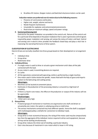  Brushless DC motors, Stepper motors and Switched reluctancemotors canbe used.
Induction motors arepreferred overdc motorsdueto thefollowing reasons:
o Presence of commutatorand brushes
o Higher cost, weight, volume and inertia
o Needs frequent maintenance
o Unsuitable for explosive and contaminatedenvironments
o Restrictions on maximum voltage, speed and power ratings.
4. Controland Sensing Unit
Controls for the power modulator are provided in the control unit. Nature of the control unit
for a particulardrivedependson thepower modulatorthat is used. It generatescontrolsignals
required by power modulator and sensing unit senses the status of motor and load. Control
and sensing unit in electric drive provides the feedback closed loop and plays a vital role in
improving the overall performance of drive system.
CLASSIFICATION OF ELECTRICDRIVE
ElectricDrives arenormally classified into three groups based on their development or arrangement
as:
• Individual drive
• Group drive
• Multimotor drive
1. IndividualDrives
 If a single motor is used to drive or actuatea given mechanism and it does all the jobs
connected with the load.
 As one motor is used, transmitting devices are required.
 Ex: Lathe
 All the operations connected withoperating a lathe is performed by a single machine.
 One motor used in latherotatesthe spindle, moves feed with thehelp of gearsand imparts
motion to thelubricating and cooling pumps.
Advantages:
• Machines can be located at convenient places.
• Continuity in theproduction of the processing industry is ensured to a high level of
reliability.
• If thereis a fault in one motor, the effect on theproduction or output of the industry will not
be appreciable.
Disadvantages:
• Initial cost is very high.
2. Group drives
• If several groups of mechanism or machines are organizedon one shaft and driven or
actuatedby one motor, the system is called group drive or shaft drive.
• The various mechanisms connected may have different speeds. Hencethe shaft is equipped
with multistepped pulleys and belts for connection to individual loads.
Advantages:
• Group drive is most economical because, the rating of the motor used may be comparatively
less than theaggregateofthe individual motors required todrive eachequipment, because
all may not be working simultaneously.
• Group drive reduces the initial cost of installing a particularindustry.
• Cost is less because of investment in one motor which is lesser in HP rating.
 