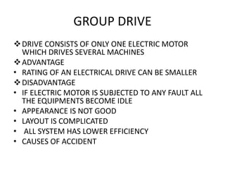 GROUP DRIVE
DRIVE CONSISTS OF ONLY ONE ELECTRIC MOTOR
WHICH DRIVES SEVERAL MACHINES
ADVANTAGE
• RATING OF AN ELECTRICAL DRIVE CAN BE SMALLER
DISADVANTAGE
• IF ELECTRIC MOTOR IS SUBJECTED TO ANY FAULT ALL
THE EQUIPMENTS BECOME IDLE
• APPEARANCE IS NOT GOOD
• LAYOUT IS COMPLICATED
• ALL SYSTEM HAS LOWER EFFICIENCY
• CAUSES OF ACCIDENT
 
