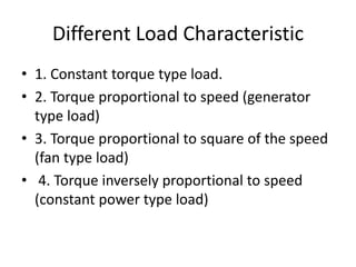 Different Load Characteristic
• 1. Constant torque type load.
• 2. Torque proportional to speed (generator
type load)
• 3. Torque proportional to square of the speed
(fan type load)
• 4. Torque inversely proportional to speed
(constant power type load)
 