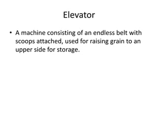 Elevator
• A machine consisting of an endless belt with
scoops attached, used for raising grain to an
upper side for storage.
 