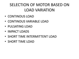 SELECTION OF MOTOR BASED ON
LOAD VARIATION
• CONTINOUS LOAD
• CONTINOUS VARIABLE LOAD
• PULSATING LOAD
• IMPACT LOADS
• SHORT TIME INTERMITTENT LOAD
• SHORT TIME LOAD
 