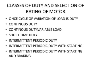 CLASSES OF DUTY AND SELECTION OF
RATING OF MOTOR
• ONCE CYCLE OF VARIATION OF LOAD IS DUTY
• CONTINOUS DUTY
• CONTINOUS DUTY,VARIABLE LOAD
• SHORT TIME DUTY
• INTERMITTENT PERIODIC DUTY
• INTERMITTENT PERIODIC DUTY WITH STARTING
• INTERMITTENT PERIODIC DUTY WITH STARTING
AND BRAKING
 
