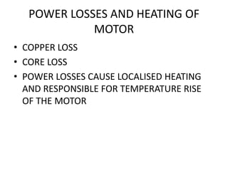 POWER LOSSES AND HEATING OF
MOTOR
• COPPER LOSS
• CORE LOSS
• POWER LOSSES CAUSE LOCALISED HEATING
AND RESPONSIBLE FOR TEMPERATURE RISE
OF THE MOTOR
 
