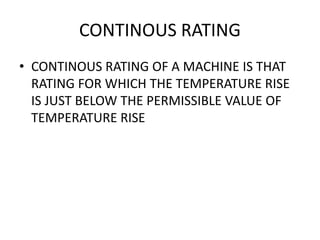 CONTINOUS RATING
• CONTINOUS RATING OF A MACHINE IS THAT
RATING FOR WHICH THE TEMPERATURE RISE
IS JUST BELOW THE PERMISSIBLE VALUE OF
TEMPERATURE RISE
 