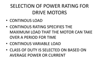 SELECTION OF POWER RATING FOR
DRIVE MOTORS
• CONTINOUS LOAD
• CONTINOUS RATING SPECIFIES THE
MAXIMUM LOAD THAT THE MOTOR CAN TAKE
OVER A PERIOD FOR TIME
• CONTINOUS VARIABLE LOAD
• CLASS OF DUTY IS SELECTED ON BASED ON
AVERAGE POWER OR CURRENT
 
