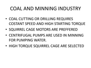 COAL AND MINNING INDUSTRY
• COAL CUTTING OR DRILLING REQUIRES
COSTANT SPEED AND HIGH STARTING TORQUE
• SQUIRREL CAGE MOTORS ARE PREFFERED
• CENTRIFUGAL PUMPS ARE USED IN MINNING
FOR PUMPING WATER.
• HIGH TORQUE SQUIRREL CAGE ARE SELECTED
 