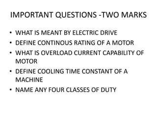 IMPORTANT QUESTIONS -TWO MARKS
• WHAT IS MEANT BY ELECTRIC DRIVE
• DEFINE CONTINOUS RATING OF A MOTOR
• WHAT IS OVERLOAD CURRENT CAPABILITY OF
MOTOR
• DEFINE COOLING TIME CONSTANT OF A
MACHINE
• NAME ANY FOUR CLASSES OF DUTY
 