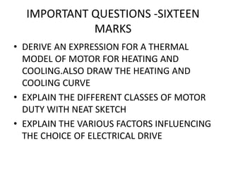IMPORTANT QUESTIONS -SIXTEEN
MARKS
• DERIVE AN EXPRESSION FOR A THERMAL
MODEL OF MOTOR FOR HEATING AND
COOLING.ALSO DRAW THE HEATING AND
COOLING CURVE
• EXPLAIN THE DIFFERENT CLASSES OF MOTOR
DUTY WITH NEAT SKETCH
• EXPLAIN THE VARIOUS FACTORS INFLUENCING
THE CHOICE OF ELECTRICAL DRIVE
 