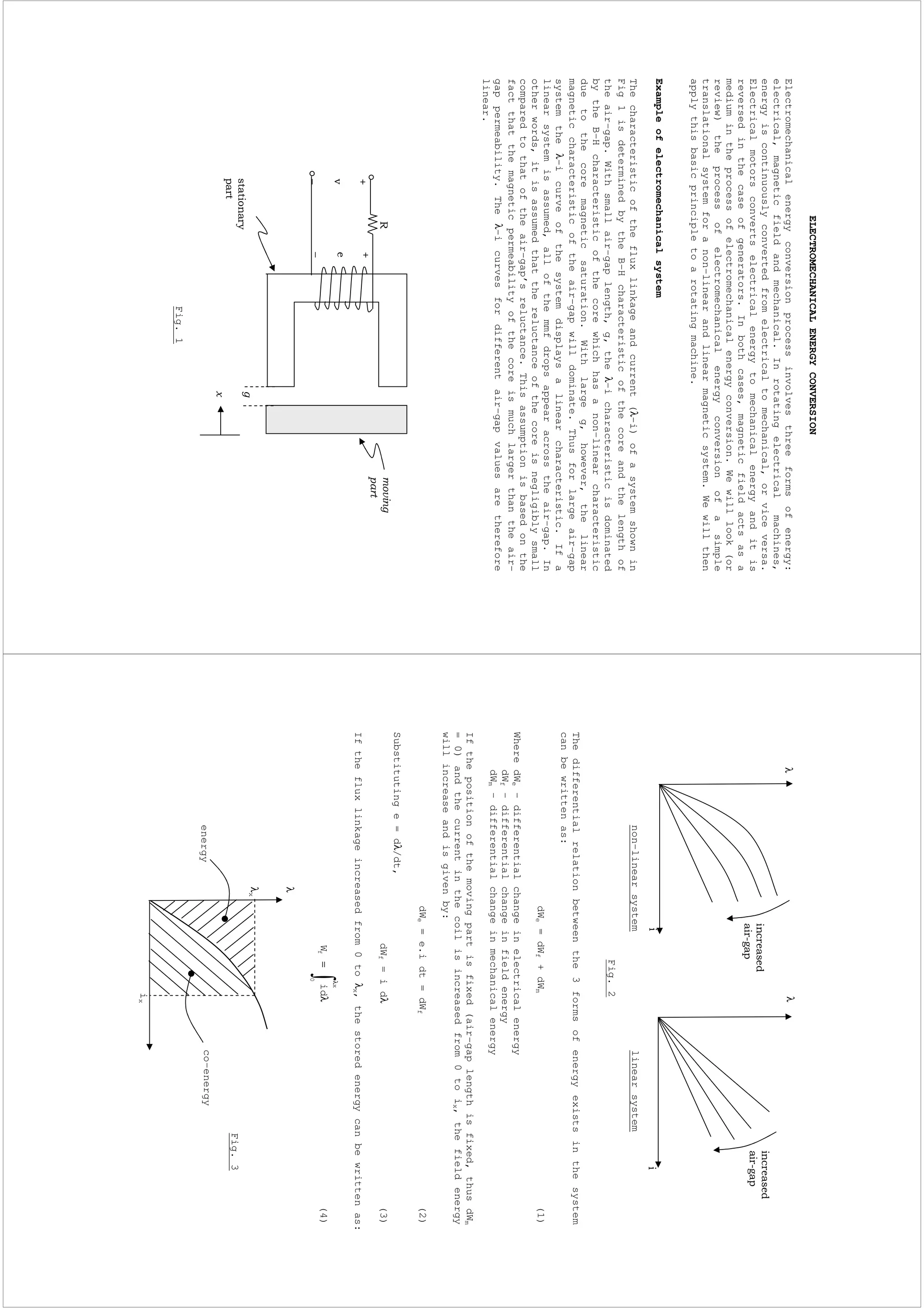 ELECTROMECHANICALENERGYCONVERSION
Electromechanicalenergyconversionprocessinvolvesthreeformsofenergy:
electrical,magneticfieldandmechanical.Inrotatingelectricalmachines,
energyiscontinuouslyconvertedfromelectricaltomechanical,orviceversa.
Electricalmotorsconvertselectricalenergytomechanicalenergyanditis
reversedinthecaseofgenerators.Inbothcases,magneticfieldactsasa
mediumintheprocessofelectromechanicalenergyconversion.Wewilllook(or
review)theprocessofelectromechanicalenergyconversionofasimple
translationalsystemforanon-linearandlinearmagneticsystem.Wewillthen
applythisbasicprincipletoarotatingmachine.
Exampleofelectromechanicalsystem
Thecharacteristicofthefluxlinkageandcurrent(λ-i)ofasystemshownin
Fig1isdeterminedbytheB-Hcharacteristicofthecoreandthelengthof
theair-gap.Withsmallair-gaplength,g,theλ-icharacteristicisdominated
bytheB-Hcharacteristicofthecorewhichhasanon-linearcharacteristic
duetothecoremagneticsaturation.Withlargeg,however,thelinear
magneticcharacteristicoftheair-gapwilldominate.Thusforlargeair-gap
systemtheλ-icurveofthesystemdisplaysalinearcharacteristic.Ifa
linearsystemisassumed,allofthemmfdropsappearacrosstheair-gap.In
otherwords,itisassumedthatthereluctanceofthecoreisnegligiblysmall
comparedtothatoftheair-gap’sreluctance.Thisassumptionisbasedonthe
factthatthemagneticpermeabilityofthecoreismuchlargerthantheair-
gappermeability.Theλ-icurvesfordifferentair-gapvaluesaretherefore
linear.
Fig.1
−−
non-linearsystemlinearsystem
Fig.2
Thedifferentialrelationbetweenthe3formsofenergyexistsinthesystem
canbewrittenas:
dWe=dWf+dWm(1)
WheredWe–differentialchangeinelectricalenergy
dWf-differentialchangeinfieldenergy
dWm-differentialchangeinmechanicalenergy
Ifthepositionofthemovingpartisfixed(air-gaplengthisfixed,thusdWm
=0)andthecurrentinthecoilisincreasedfrom0toix,thefieldenergy
willincreaseandisgivenby:
dWe=e.idt=dWf(2)
Substitutinge=dλ/dt,
dWf=idλ(3)
Ifthefluxlinkageincreasedfrom0toλx,thestoredenergycanbewrittenas:
λ
λ=
x
0
fidW(4)
λx
ix
λ
co-energyenergy
λλ
Fig.3
 