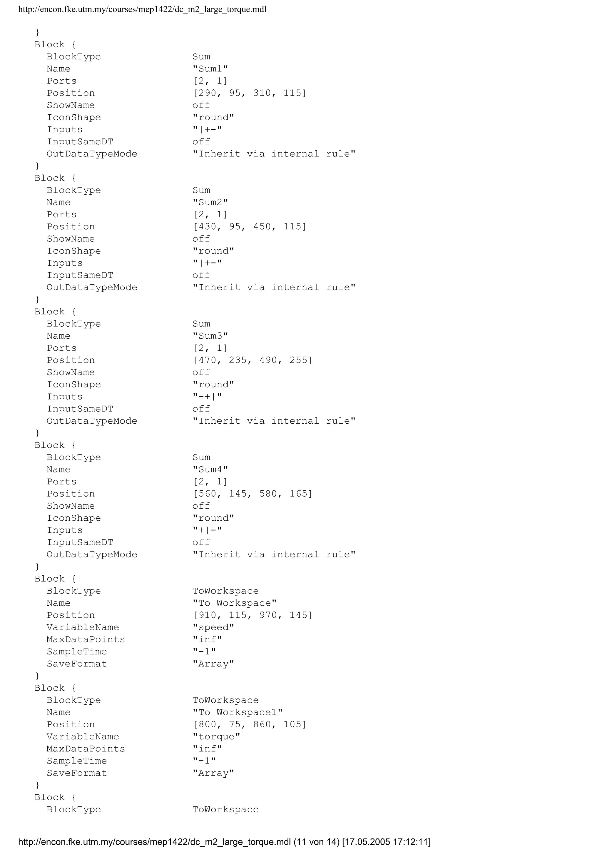 http://encon.fke.utm.my/courses/mep1422/dc_m2_large_torque.mdl
}
Block {
BlockType Sum
Name "Sum1"
Ports [2, 1]
Position [290, 95, 310, 115]
ShowName off
IconShape "round"
Inputs "|+-"
InputSameDT off
OutDataTypeMode "Inherit via internal rule"
}
Block {
BlockType Sum
Name "Sum2"
Ports [2, 1]
Position [430, 95, 450, 115]
ShowName off
IconShape "round"
Inputs "|+-"
InputSameDT off
OutDataTypeMode "Inherit via internal rule"
}
Block {
BlockType Sum
Name "Sum3"
Ports [2, 1]
Position [470, 235, 490, 255]
ShowName off
IconShape "round"
Inputs "-+|"
InputSameDT off
OutDataTypeMode "Inherit via internal rule"
}
Block {
BlockType Sum
Name "Sum4"
Ports [2, 1]
Position [560, 145, 580, 165]
ShowName off
IconShape "round"
Inputs "+|-"
InputSameDT off
OutDataTypeMode "Inherit via internal rule"
}
Block {
BlockType ToWorkspace
Name "To Workspace"
Position [910, 115, 970, 145]
VariableName "speed"
MaxDataPoints "inf"
SampleTime "-1"
SaveFormat "Array"
}
Block {
BlockType ToWorkspace
Name "To Workspace1"
Position [800, 75, 860, 105]
VariableName "torque"
MaxDataPoints "inf"
SampleTime "-1"
SaveFormat "Array"
}
Block {
BlockType ToWorkspace
http://encon.fke.utm.my/courses/mep1422/dc_m2_large_torque.mdl (11 von 14) [17.05.2005 17:12:11]
 