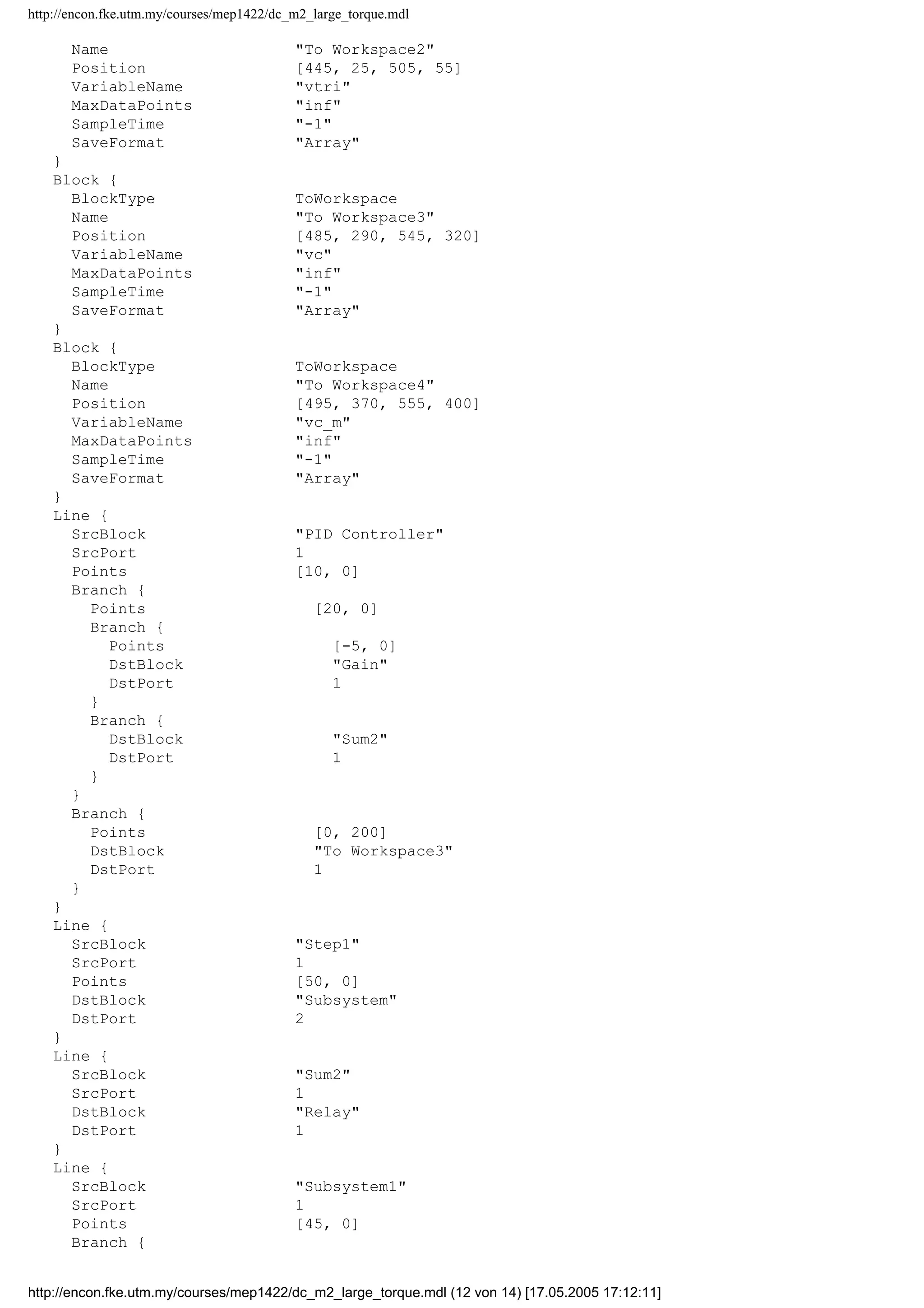 http://encon.fke.utm.my/courses/mep1422/dc_m2_large_torque.mdl
Name "To Workspace2"
Position [445, 25, 505, 55]
VariableName "vtri"
MaxDataPoints "inf"
SampleTime "-1"
SaveFormat "Array"
}
Block {
BlockType ToWorkspace
Name "To Workspace3"
Position [485, 290, 545, 320]
VariableName "vc"
MaxDataPoints "inf"
SampleTime "-1"
SaveFormat "Array"
}
Block {
BlockType ToWorkspace
Name "To Workspace4"
Position [495, 370, 555, 400]
VariableName "vc_m"
MaxDataPoints "inf"
SampleTime "-1"
SaveFormat "Array"
}
Line {
SrcBlock "PID Controller"
SrcPort 1
Points [10, 0]
Branch {
Points [20, 0]
Branch {
Points [-5, 0]
DstBlock "Gain"
DstPort 1
}
Branch {
DstBlock "Sum2"
DstPort 1
}
}
Branch {
Points [0, 200]
DstBlock "To Workspace3"
DstPort 1
}
}
Line {
SrcBlock "Step1"
SrcPort 1
Points [50, 0]
DstBlock "Subsystem"
DstPort 2
}
Line {
SrcBlock "Sum2"
SrcPort 1
DstBlock "Relay"
DstPort 1
}
Line {
SrcBlock "Subsystem1"
SrcPort 1
Points [45, 0]
Branch {
http://encon.fke.utm.my/courses/mep1422/dc_m2_large_torque.mdl (12 von 14) [17.05.2005 17:12:11]
 