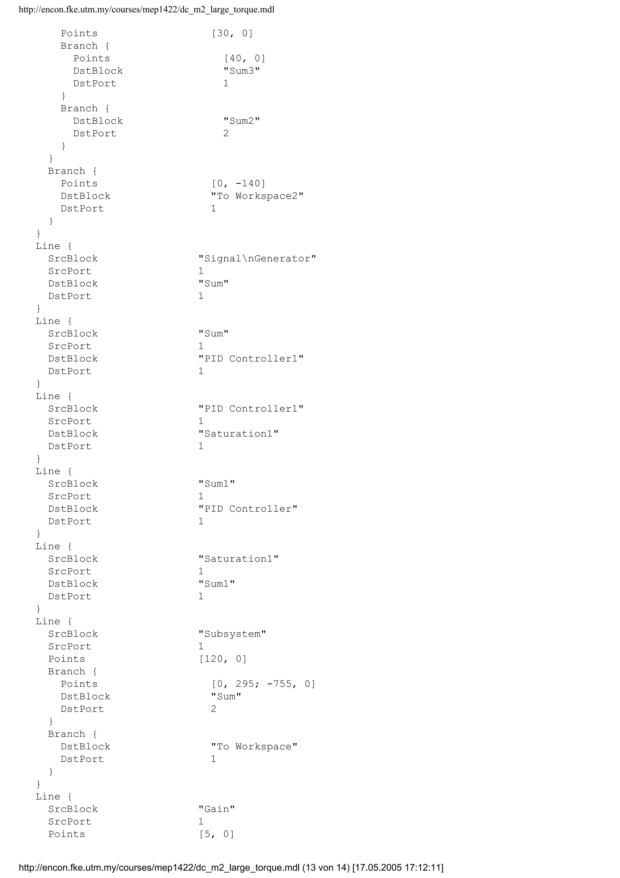 http://encon.fke.utm.my/courses/mep1422/dc_m2_large_torque.mdl
Points [30, 0]
Branch {
Points [40, 0]
DstBlock "Sum3"
DstPort 1
}
Branch {
DstBlock "Sum2"
DstPort 2
}
}
Branch {
Points [0, -140]
DstBlock "To Workspace2"
DstPort 1
}
}
Line {
SrcBlock "SignalnGenerator"
SrcPort 1
DstBlock "Sum"
DstPort 1
}
Line {
SrcBlock "Sum"
SrcPort 1
DstBlock "PID Controller1"
DstPort 1
}
Line {
SrcBlock "PID Controller1"
SrcPort 1
DstBlock "Saturation1"
DstPort 1
}
Line {
SrcBlock "Sum1"
SrcPort 1
DstBlock "PID Controller"
DstPort 1
}
Line {
SrcBlock "Saturation1"
SrcPort 1
DstBlock "Sum1"
DstPort 1
}
Line {
SrcBlock "Subsystem"
SrcPort 1
Points [120, 0]
Branch {
Points [0, 295; -755, 0]
DstBlock "Sum"
DstPort 2
}
Branch {
DstBlock "To Workspace"
DstPort 1
}
}
Line {
SrcBlock "Gain"
SrcPort 1
Points [5, 0]
http://encon.fke.utm.my/courses/mep1422/dc_m2_large_torque.mdl (13 von 14) [17.05.2005 17:12:11]
 