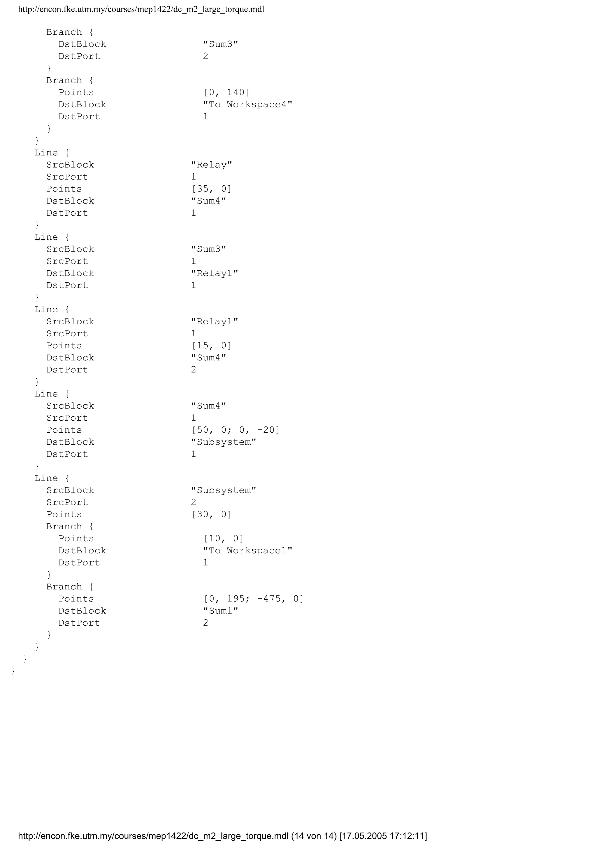 http://encon.fke.utm.my/courses/mep1422/dc_m2_large_torque.mdl
Branch {
DstBlock "Sum3"
DstPort 2
}
Branch {
Points [0, 140]
DstBlock "To Workspace4"
DstPort 1
}
}
Line {
SrcBlock "Relay"
SrcPort 1
Points [35, 0]
DstBlock "Sum4"
DstPort 1
}
Line {
SrcBlock "Sum3"
SrcPort 1
DstBlock "Relay1"
DstPort 1
}
Line {
SrcBlock "Relay1"
SrcPort 1
Points [15, 0]
DstBlock "Sum4"
DstPort 2
}
Line {
SrcBlock "Sum4"
SrcPort 1
Points [50, 0; 0, -20]
DstBlock "Subsystem"
DstPort 1
}
Line {
SrcBlock "Subsystem"
SrcPort 2
Points [30, 0]
Branch {
Points [10, 0]
DstBlock "To Workspace1"
DstPort 1
}
Branch {
Points [0, 195; -475, 0]
DstBlock "Sum1"
DstPort 2
}
}
}
}
http://encon.fke.utm.my/courses/mep1422/dc_m2_large_torque.mdl (14 von 14) [17.05.2005 17:12:11]
 