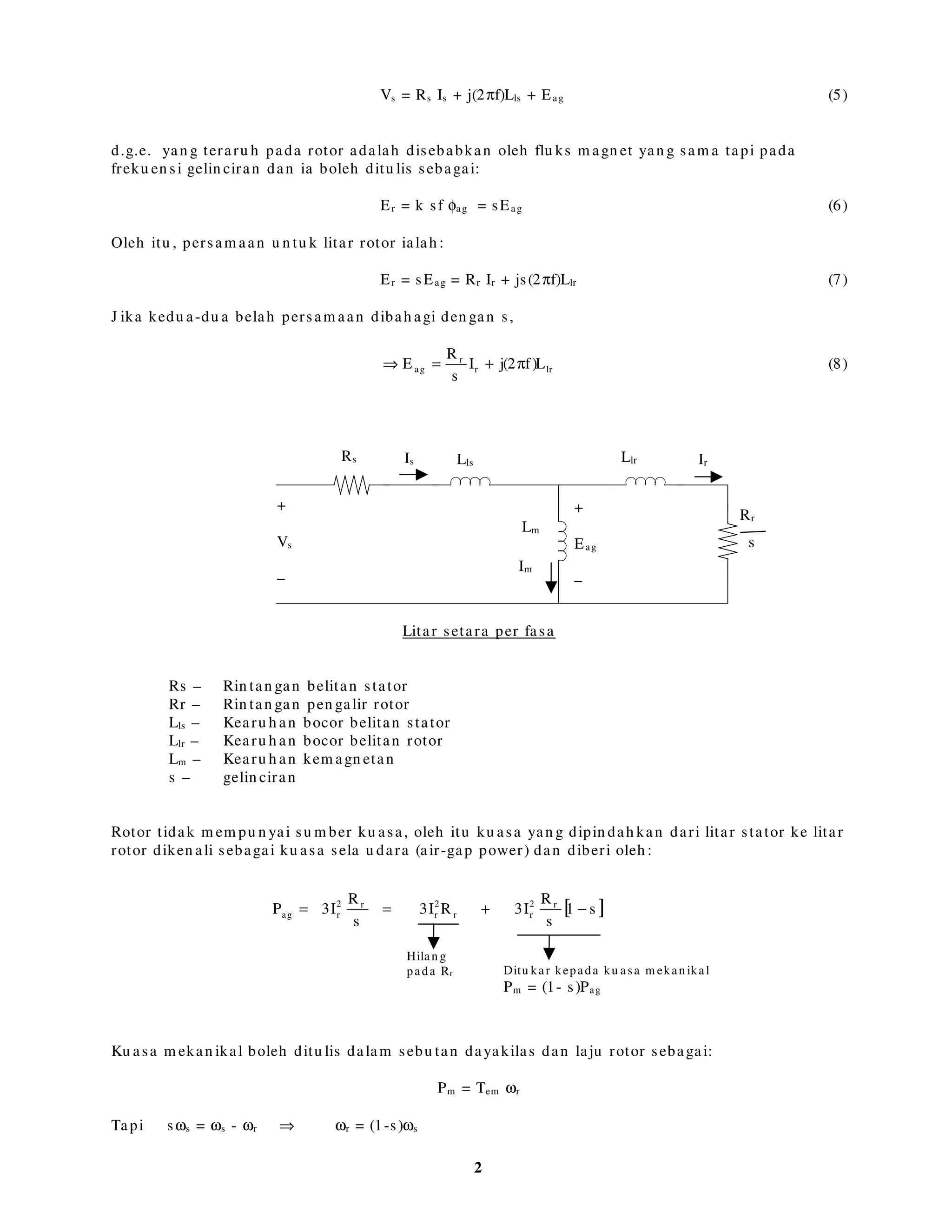 Motor aru h an terdiri dari stator dan rotor
Pada stator terdapat belitan 3 fasa yan g disam bu n g kepada bekalan voltan 3 fasa (a, b, dan c)
Secara am , terdapat du a jen is rotor: squ irrel cage (san gkar tu pai) dan wou n d (berbelit)
Bila voltan sin u soidal tiga fasa seim ban g diken akan , akan terben tu k flu ks m agn et pada sela
u dara yan g berpu tar den gan kelaju an :
f2
p
2
s π=ω rad/ s (1)
ωs – diken ali sebagai freku en si segerak (syn ch ron ou s frequ en cy)
f – ialah freku en si bekalan tiga fasa pada stator
p – ialah bilan gan ku tu b
Flu x sela u dara berpu tar in i akan m en garu h kan dge pada pen galir rotor. Aru s akan terh asil
pada pen galir rotor dan akan berin teraksi den gan flu ks sela u dara berpu tar u n tu k
m en gh asilkan dayakilas yan g akan m em u tarkan rotor.Oleh itu laju rotor sen tiasa ku ran g dari
laju segerak.
Perbezaan laju in i diken ali sebagai laju gelin ciran (slip speed).
ωsl = ωs – ωr (2)
Nisbah laju gelin ciran kepada laju segerak ialah gelin ciran .
s
rs
s
ω
ω−ω
= (3)
Flu ks sela u dara yan g berpu tar ju ga akan m en garu h kan dge pada belitan stator yan g diken ali
sebagai dge balikan (back em f) atau voltan sela u dara (air gap voltage).
Voltan sela u dara yan g teraru h diberi oleh :
Eag = k f φag (4)
J ika Vs ialah voltan per-fasa yan g diken akan pada belitan stator dan Is ialah aru s belitan
stator, persam aan litar stator ialah :
a
b
b’
c
c’
x x
x
•
• •
 