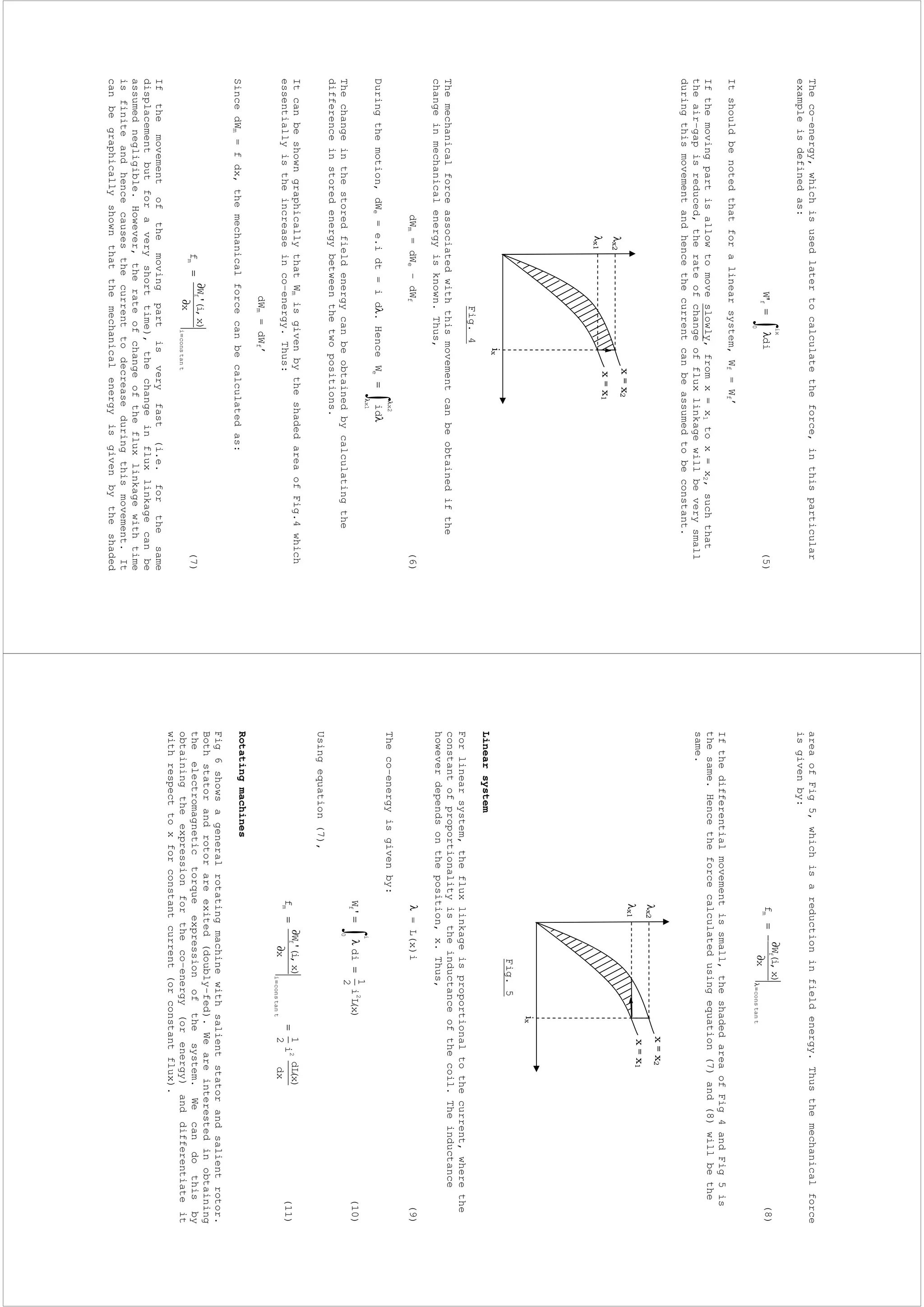 Theco-energy,whichisusedlatertocalculatetheforce,inthisparticular
exampleisdefinedas:
λ=
ix
0
fdi'W(5)
Itshouldbenotedthatforalinearsystem,Wf=Wf’
Ifthemovingpartisallowtomoveslowly,fromx=x1tox=x2,suchthat
theair-gapisreduced,therateofchangeoffluxlinkagewillbeverysmall
duringthismovementandhencethecurrentcanbeassumedtobeconstant.
Fig.4
Themechanicalforceassociatedwiththismovementcanbeobtainedifthe
changeinmechanicalenergyisknown.Thus,
dWm=dWe-dWf(6)
Duringthemotion,dWe=e.idt=idλ.Hence
λ
λ
λ=
2x
1x
eidW
Thechangeinthestoredfieldenergycanbeobtainedbycalculatingthe
differenceinstoredenergybetweenthetwopositions.
ItcanbeshowngraphicallythatWmisgivenbytheshadedareaofFig.4which
essentiallyistheincreaseinco-energy.Thus:
dWm=dWf’
SincedWm=fdx,themechanicalforcecanbecalculatedas:
ttanconsi
f
m
x
)x,i('W
f
=∂
∂
=(7)
Ifthemovementofthemovingpartisveryfast(i.e.forthesame
displacementbutforaveryshorttime),thechangeinfluxlinkagecanbe
assumednegligible.However,therateofchangeofthefluxlinkagewithtime
isfiniteandhencecausesthecurrenttodecreaseduringthismovement.It
canbegraphicallyshownthatthemechanicalenergyisgivenbytheshaded
λ
λ
areaofFig5,whichisareductioninfieldenergy.Thusthemechanicalforce
isgivenby:
ttancons
f
m
x
)x,i(W
f
=λ∂
∂
−=(8)
Ifthedifferentialmovementissmall,theshadedareaofFig4andFig5is
thesame.Hencetheforcecalculatedusingequation(7)and(8)willbethe
same.
Fig.5
Linearsystem
Forlinearsystem,thefluxlinkageisproportionaltothecurrent,wherethe
constantofproportionalityistheinductanceofthecoil.Theinductance
howeverdependsontheposition,x.Thus,
λ=L(x)i(9)
Theco-energyisgivenby:
)x(Li
2
1
di'W2
i
0
f=λ=(10)
Usingequation(7),
dx
)x(dL
i
2
1
x
)x,i('W
f2
ttanconsi
f
m=
∂
∂
=
=
(11)
Rotatingmachines
Fig6showsageneralrotatingmachinewithsalientstatorandsalientrotor.
Bothstatorandrotorareexited(doubly–fed).Weareinterestedinobtaining
theelectromagnetictorqueexpressionofthesystem.Wecandothisby
obtainingtheexpressionfortheco–energy(orenergy)anddifferentiateit
withrespecttoxforconstantcurrent(orconstantflux).
λ
λ
 