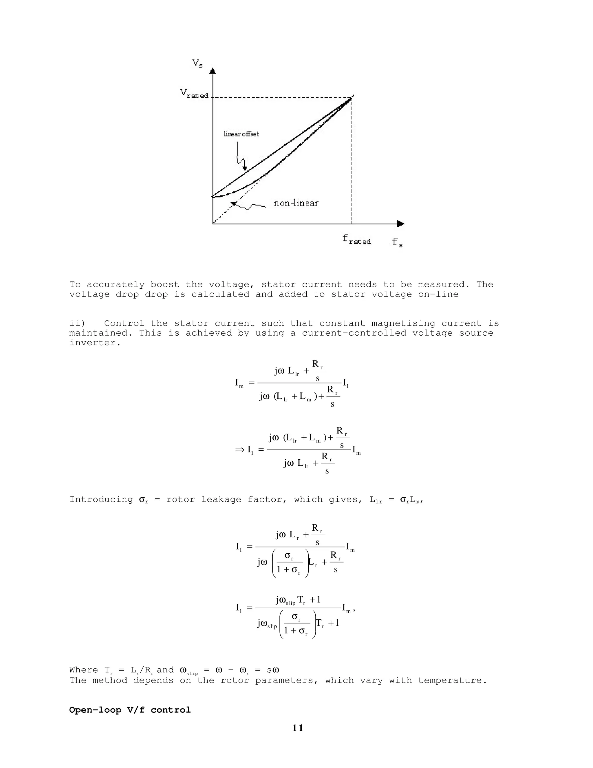 1 0
SCALAR CONTROL OF IM
We have seen that applying balanced, sinusoidal 3-phase supply to a 3-phase
sinusoidally distributed winding produces a rotating mmf wave and hence
rotating magnetic flux. The rotating magnetic flux will induce emf on the
rotor circuit, which is shorted for squirell cage rotor. Rotor current will
flow and interact with the rotating flux, producing torque.
Per-phase steady state equivalent circuit
To ensure maximum torque capability at all time it is therefore necessary to
maintain the magnetic flux at its rated value at any frequency. From the
steady state equivalent circuit, this is equivalent to maintaining the
magnetizing current at its rated value.
The flux can be maintained constant at its rated by maintaining the ratio Eg
/f
constant. At high speed, where the induced back emf is large, the drop across
the stator leakage and resistance is negligibly small.- therefore Eg
/f is
maintained constant by maintaining V/f constant. However at low speed, the
back emf is low and the drop is significant. Thus the flux is reduced below
rated – torque capability is also reduced.
Simulation results with constant V/f
The performance can be improved by:
(i) Boosting the voltage at low frequency:
speed-
rad/s
torque-Nm
Im
Rs
Rr/ s
LrlLsl
Lm
+
V
−
+
Eg
−
 