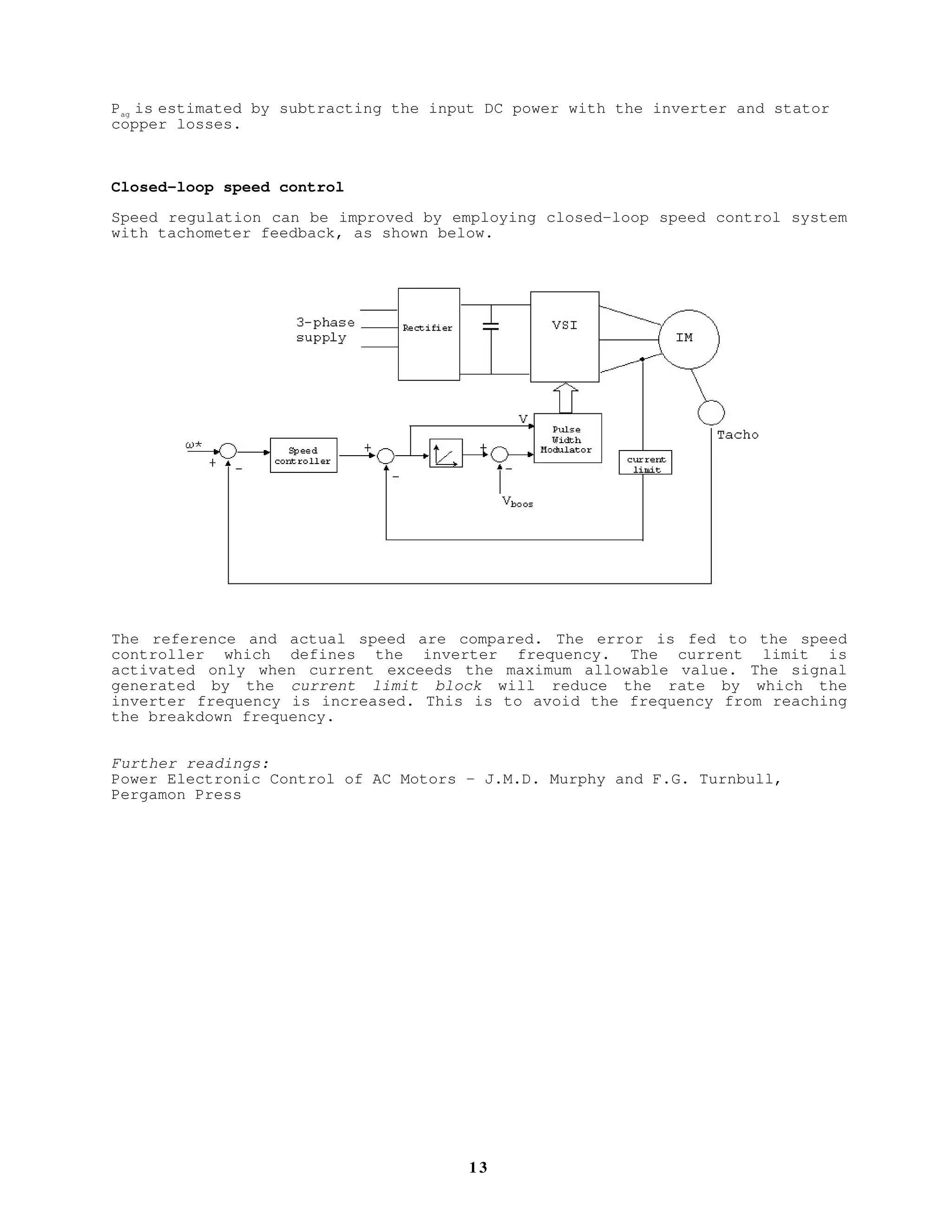 1 2
For low cost, low performance drive, open-loop constant V/f control is
normally employed. With open-loop speed control, the rotor speed will be less
than the synchronous speed by slip speed. In other words, the desired speed,
ω*, will differ from the actual speed by slip speed. The slip speed on the
other hand, depends on load. To improve the performance or the speed
regulation, slip speed can be estimated and added to the reference speed –
slip compensation technique. Typical arrangement is shown below:
How is the slip speed estimated?
The slip frequency is proportional to the torque, hence it can estimated by
estimating the torque. The torque is estimated from,
Te
= Pag
/ωsyn
VSIRectifier3-phase
supply IM
Pulse
Width
Modulator
Vboost
Slip speed
calculator
ω*
++
++ V
Vdc Idc
Ramp
 