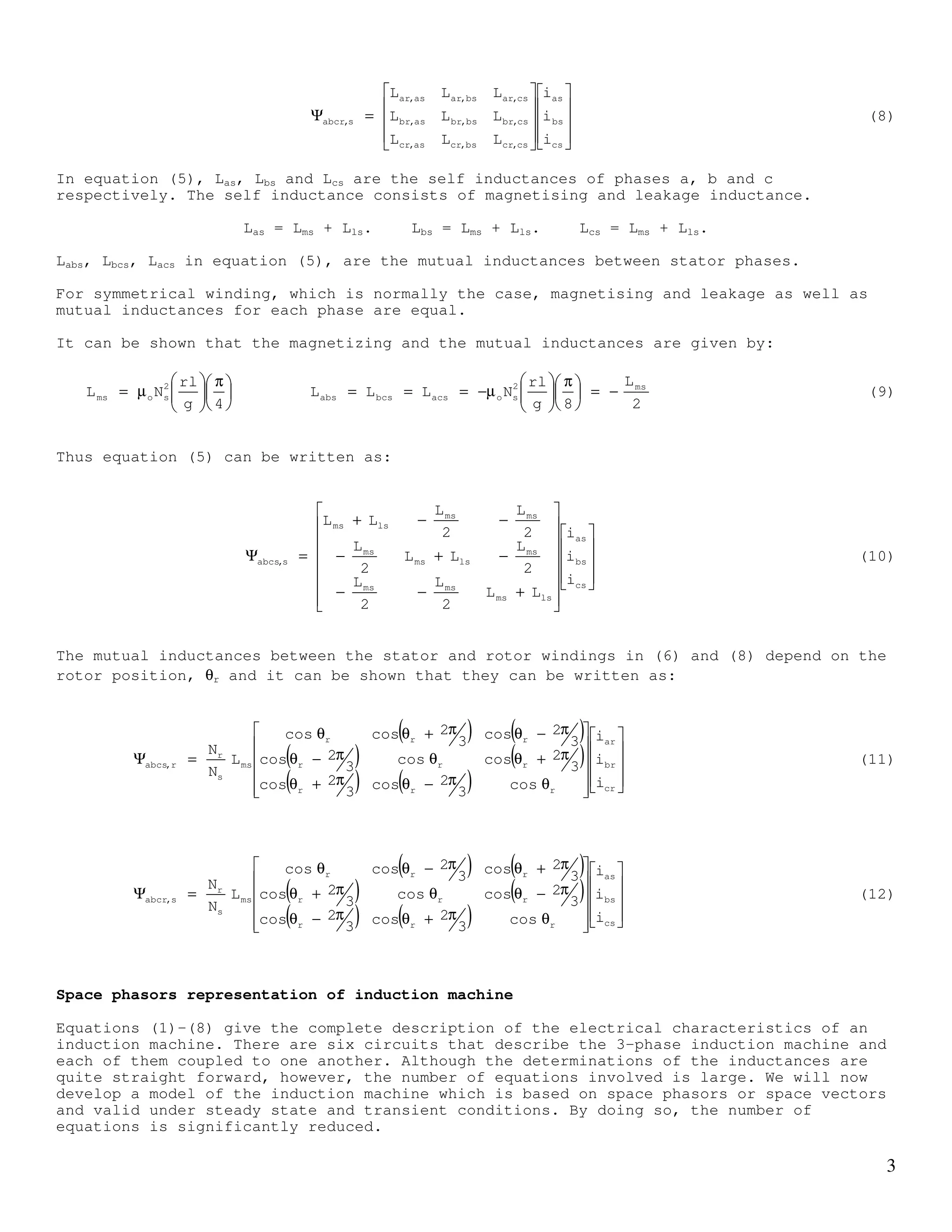2
ψabcs,s and ψabcs,r are the components of the stator flux linkage caused by stator and rotor
currents (phase a, b and c) respectively, and, ψabcr,r and ψabcr,s are the components of the
rotor flux linkage caused by rotor and stator currents (phase a, b and c) respectively
These flux linkages can be written in terms of the inductances and respective currents.
=Ψ
cs
bs
as
csbcsacs
bcsbsabs
acsabsas
s,abcs
i
i
i
LLL
LLL
LLL
(5)
=Ψ
cr
br
ar
cr,csbr,csar,cs
cr,bsbr,bsar,bs
cr,asbr,asar,as
r,abcs
i
i
i
LLL
LLL
LLL
(6)
=Ψ
cr
br
ar
crbcracr
bcrbrabr
acrabrar
r,abcr
i
i
i
LLL
LLL
LLL
(7)
stator, b
rotor, b
rotor, a
stator, a
rotor, c
stator, c
ξ = 0
θr
Figure 1
 