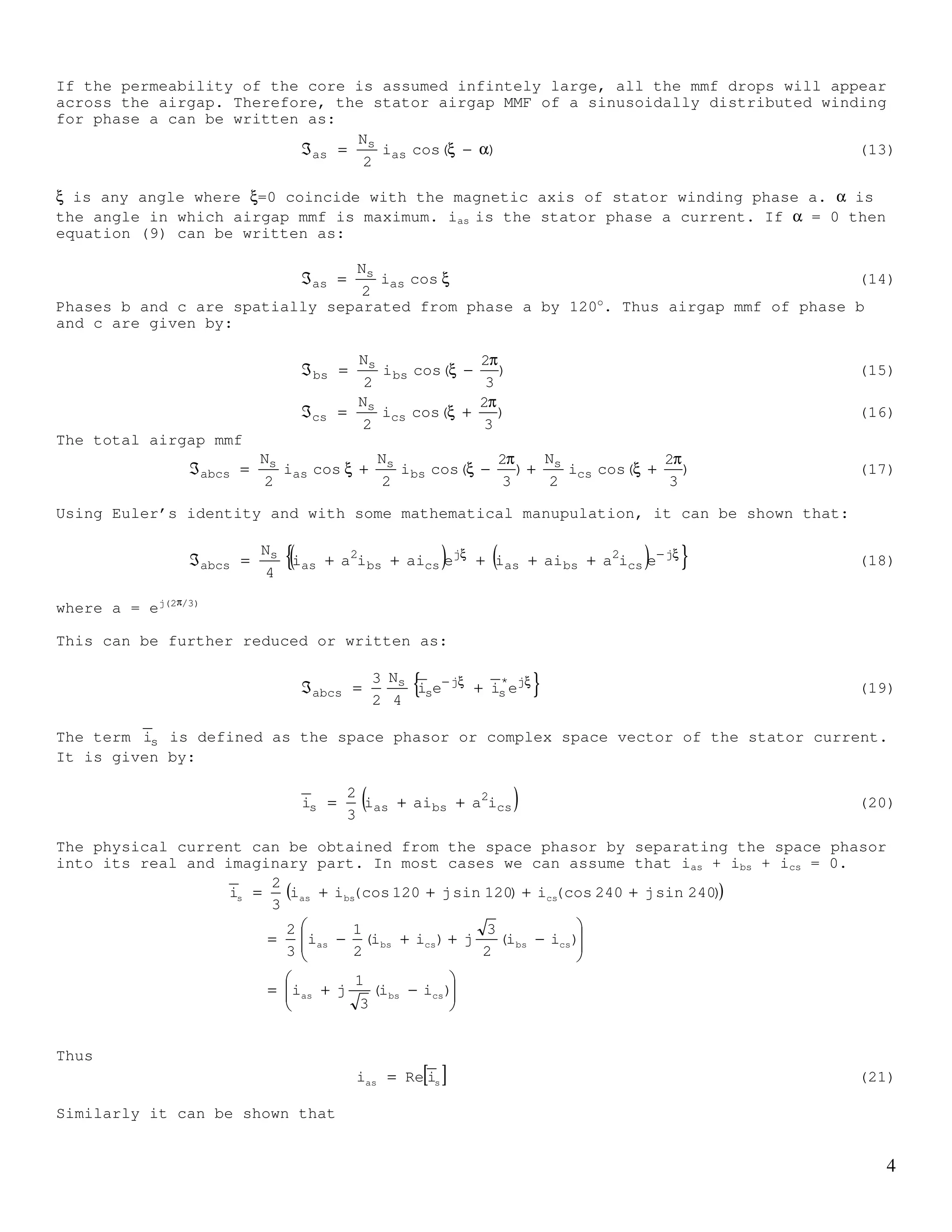 3
=Ψ
cs
bs
as
cs,crbs,cras,cr
cs,brbs,bras,br
cs,arbs,aras,ar
s,abcr
i
i
i
LLL
LLL
LLL
(8)
In equation (5), Las, Lbs and Lcs are the self inductances of phases a, b and c
respectively. The self inductance consists of magnetising and leakage inductance.
Las = Lms + Lls. Lbs = Lms + Lls. Lcs = Lms + Lls.
Labs, Lbcs, Lacs in equation (5), are the mutual inductances between stator phases.
For symmetrical winding, which is normally the case, magnetising and leakage as well as
mutual inductances for each phase are equal.
It can be shown that the magnetizing and the mutual inductances are given by:
π
µ=
4g
rl
NL 2
soms
2
L
8g
rl
NLLL ms2
soacsbcsabs −=
π
µ−=== (9)
Thus equation (5) can be written as:
+−−
−+−
−−+
=Ψ
cs
bs
as
lsms
msms
ms
lsms
ms
msms
lsms
s,abcs
i
i
i
LL
2
L
2
L
2
L
LL
2
L
2
L
2
L
LL
(10)
The mutual inductances between the stator and rotor windings in (6) and (8) depend on the
rotor position, θr and it can be shown that they can be written as:
( ) ( )
( ) ( )
( ) ( ) θπ−θπ+θ
π+θθπ−θ
π−θπ+θθ
=Ψ
cr
br
ar
rrr
rrr
rrr
ms
s
r
r,abcs
i
i
i
cos3
2cos3
2cos
3
2coscos3
2cos
3
2cos3
2coscos
L
N
N
(11)
( ) ( )
( ) ( )
( ) ( ) θπ+θπ−θ
π−θθπ+θ
π+θπ−θθ
=Ψ
cs
bs
as
rrr
rrr
rrr
ms
s
r
s,abcr
i
i
i
cos3
2cos3
2cos
3
2coscos3
2cos
3
2cos3
2coscos
L
N
N
(12)
Space phasors representation of induction machine
Equations (1)-(8) give the complete description of the electrical characteristics of an
induction machine. There are six circuits that describe the 3-phase induction machine and
each of them coupled to one another. Although the determinations of the inductances are
quite straight forward, however, the number of equations involved is large. We will now
develop a model of the induction machine which is based on space phasors or space vectors
and valid under steady state and transient conditions. By doing so, the number of
equations is significantly reduced.
 