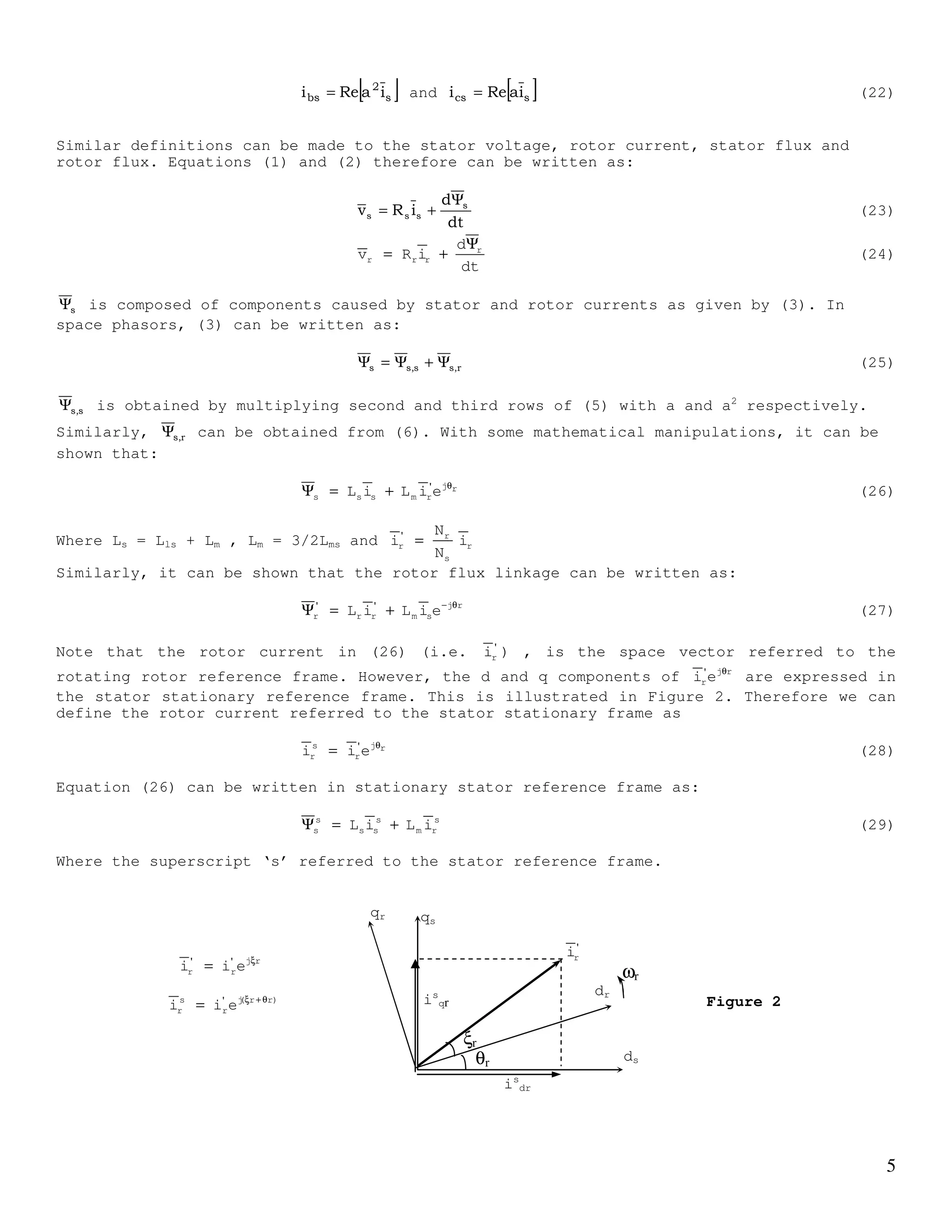 4
If the permeability of the core is assumed infintely large, all the mmf drops will appear
across the airgap. Therefore, the stator airgap MMF of a sinusoidally distributed winding
for phase a can be written as:
)cos(i
2
N
as
s
as α−ξ=ℑ (13)
ξ is any angle where ξ=0 coincide with the magnetic axis of stator winding phase a. α is
the angle in which airgap mmf is maximum. ias is the stator phase a current. If α = 0 then
equation (9) can be written as:
ξ=ℑ cosi
2
N
as
s
as (14)
Phases b and c are spatially separated from phase a by 120o
. Thus airgap mmf of phase b
and c are given by:
)
3
2
cos(i
2
N
bs
s
bs
π
−ξ=ℑ (15)
)
3
2
cos(i
2
N
cs
s
cs
π
+ξ=ℑ (16)
The total airgap mmf
)
3
2
cos(i
2
N
)
3
2
cos(i
2
N
cosi
2
N
cs
s
bs
s
as
s
abcs
π
+ξ+
π
−ξ+ξ=ℑ (17)
Using Euler’s identity and with some mathematical manupulation, it can be shown that:
( ) ( ){ }ξ−ξ
+++++=ℑ j
cs
2
bsas
j
csbs
2
as
s
abcs eiaaiieaiiai
4
N
(18)
where a = ej(2π/3)
This can be further reduced or written as:
{ }ξξ−
+=ℑ j*
s
j
s
s
abcs eiei
4
N
2
3
(19)
The term si is defined as the space phasor or complex space vector of the stator current.
It is given by:
( )cs
2
bsass iaaii
3
2
i ++= (20)
The physical current can be obtained from the space phasor by separating the space phasor
into its real and imaginary part. In most cases we can assume that ias + ibs + ics = 0.
( )
−+=
−++−=
++++=
)ii(
3
1
ji
)ii(
2
3
j)ii(
2
1
i
3
2
)240sinj240(cosi)120sinj120(cosii
3
2
i
csbsas
csbscsbsas
csbsass
Thus
[ ]sas iRei = (21)
Similarly it can be shown that
 