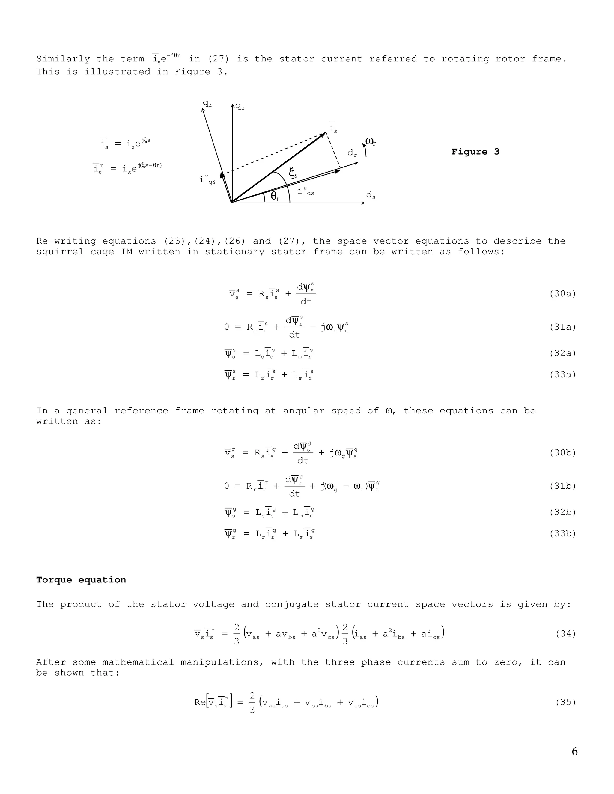5
[ ]= and [ ]= (22)
Similar definitions can be made to the stator voltage, rotor current, stator flux and
rotor flux. Equations (1) and (2) therefore can be written as:
Ψ
+= (23)
dt
d
iRv r
rrr
Ψ
+= (24)
Ψ is composed of components caused by stator and rotor currents as given by (3). In
space phasors, (3) can be written as:
Ψ+Ψ=Ψ (25)
Ψ is obtained by multiplying second and third rows of (5) with a and a2
respectively.
Similarly, Ψ can be obtained from (6). With some mathematical manipulations, it can be
shown that:
rj'
rmsss eiLiL θ
+=Ψ (26)
Where Ls = Lls + Lm , Lm = 3/2Lms and r
s
r'
r i
N
N
i =
Similarly, it can be shown that the rotor flux linkage can be written as:
rj
sm
'
rr
'
r eiLiL θ−
+=Ψ (27)
Note that the rotor current in (26) (i.e. '
ri ) , is the space vector referred to the
rotating rotor reference frame. However, the d and q components of rj'
rei θ
are expressed in
the stator stationary reference frame. This is illustrated in Figure 2. Therefore we can
define the rotor current referred to the stator stationary frame as
rj'
r
s
r eii θ
= (28)
Equation (26) can be written in stationary stator reference frame as:
s
rm
s
ss
s
s iLiL +=Ψ (29)
Where the superscript ‘s’ referred to the stator reference frame.
rj'
r
'
r eii ξ
=
)rr(j'
r
s
r eii θ+ξ
=
θr
ωr
dr
qr qs
ds
is
dr
is
qr
ξr
'
ri
Figure 2
 