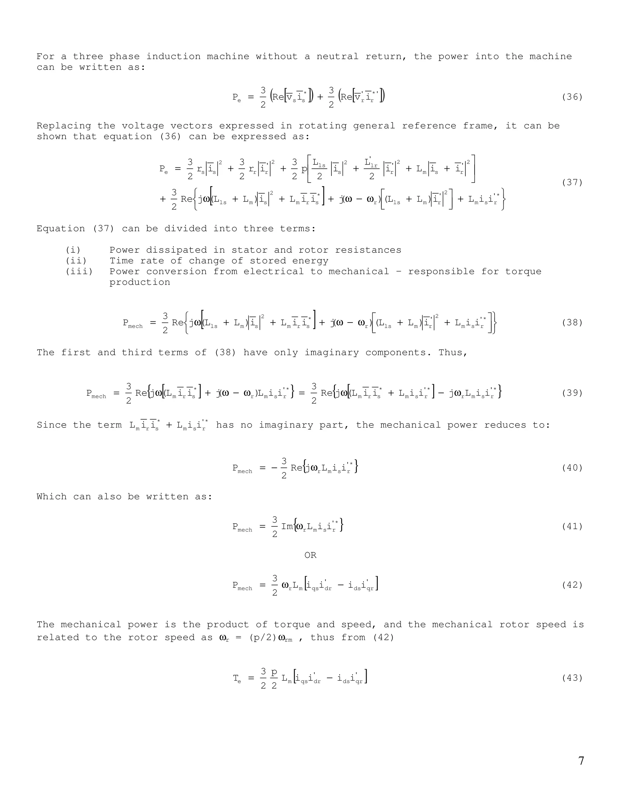 6
Similarly the term rj
sei θ−
in (27) is the stator current referred to rotating rotor frame.
This is illustrated in Figure 3.
Re-writing equations (23),(24),(26) and (27), the space vector equations to describe the
squirrel cage IM written in stationary stator frame can be written as follows:
dt
d
iRv
s
ss
ss
s
s
ψ
+= (30a)
s
rr
s
rs
rr j
dt
d
iR0 ψω−
ψ
+= (31a)
s
rm
s
ss
s
s iLiL +=ψ (32a)
s
sm
s
rr
s
r iLiL +=ψ (33a)
In a general reference frame rotating at angular speed of ω, these equations can be
written as:
g
sg
g
sg
ss
g
s j
dt
d
iRv ψω+
ψ
+= (30b)
g
rrg
g
rg
rr )(j
dt
d
iR0 ψω−ω+
ψ
+= (31b)
g
rm
g
ss
g
s iLiL +=ψ (32b)
g
sm
g
rr
g
r iLiL +=ψ (33b)
Torque equation
The product of the stator voltage and conjugate stator current space vectors is given by:
( ) ( )csbs
2
ascs
2
bsas
*
ss aiiai
3
2
vaavv
3
2
iv ++++= (34)
After some mathematical manipulations, with the three phase currents sum to zero, it can
be shown that:
[ ] ( )cscsbsbsasas
*
ss iviviv
3
2
ivRe ++= (35)
θr
ωr
dr
qr qs
ds
ir
ds
ir
qs
ξs
si
sj
ss eii ξ
=
)rs(j
s
r
s eii θ−ξ
=
Figure 3
 
