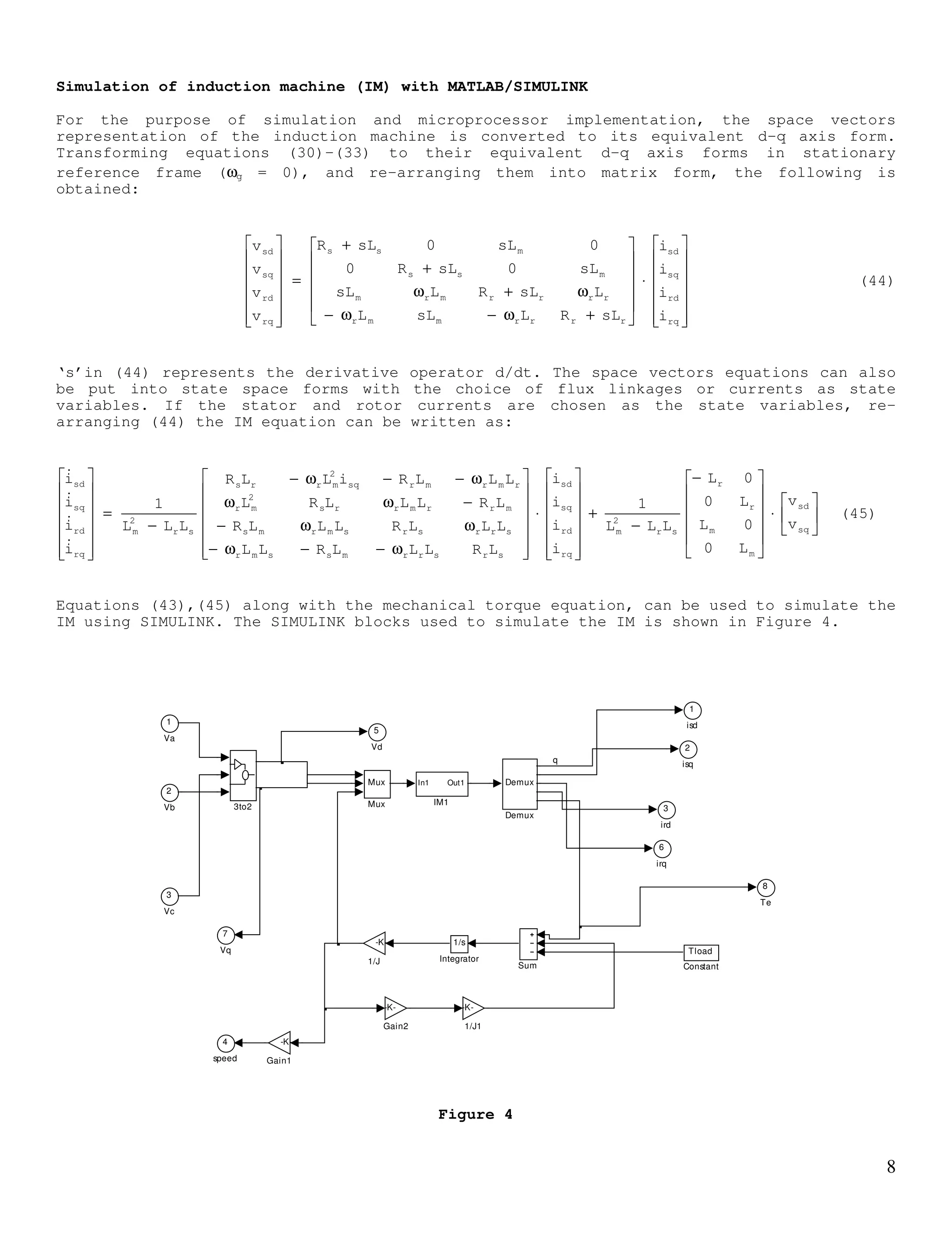 7
For a three phase induction machine without a neutral return, the power into the machine
can be written as:
[ ]( ) [ ]( )*'
r
'
r
*
sse ivRe
2
3
ivRe
2
3
P += (36)
Replacing the voltage vectors expressed in rotating general reference frame, it can be
shown that equation (36) can be expressed as:
[ ] ++ω−ω+++ω+
+++++=
'*
rsm
2'
rmlsr
*
srm
2
smls
2'
rsm
2'
r
'
lr2
s
ls
2'
rr
2
sse
iiLi)LL()(jiiLi)LL(jRe
2
3
iiLi
2
L
i
2
L
p
2
3
ir
2
3
ir
2
3
P
(37)
Equation (37) can be divided into three terms:
(i) Power dissipated in stator and rotor resistances
(ii) Time rate of change of stored energy
(iii) Power conversion from electrical to mechanical – responsible for torque
production
[ ] ++ω−ω+++ω= '*
rsm
2'
rmlsr
*
srm
2
smlsmech iiLi)LL()(jiiLi)LL(jRe
2
3
P (38)
The first and third terms of (38) have only imaginary components. Thus,
[ ]{ } [ ]{ }'*
rsmr
'*
rsm
*
srm
'*
rsmr
*
srmmech iiLjiiLiiL(jRe
2
3
iiL)(jiiL(jRe
2
3
P ω−+ω=ω−ω+ω= (39)
Since the term '*
rsm
*
srm iiLiiL + has no imaginary part, the mechanical power reduces to:
{ }'*
rsmrmech iiLjRe
2
3
P ω−= (40)
Which can also be written as:
{ }'*
rsmrmech iiLIm
2
3
P ω= (41)
OR
[ ]'
qrds
'
drqsmrmech iiiiL
2
3
P −ω= (42)
The mechanical power is the product of torque and speed, and the mechanical rotor speed is
related to the rotor speed as ωr = (p/2)ωrm , thus from (42)
[ ]'
qrds
'
drqsme iiiiL
2
p
2
3
T −= (43)
 