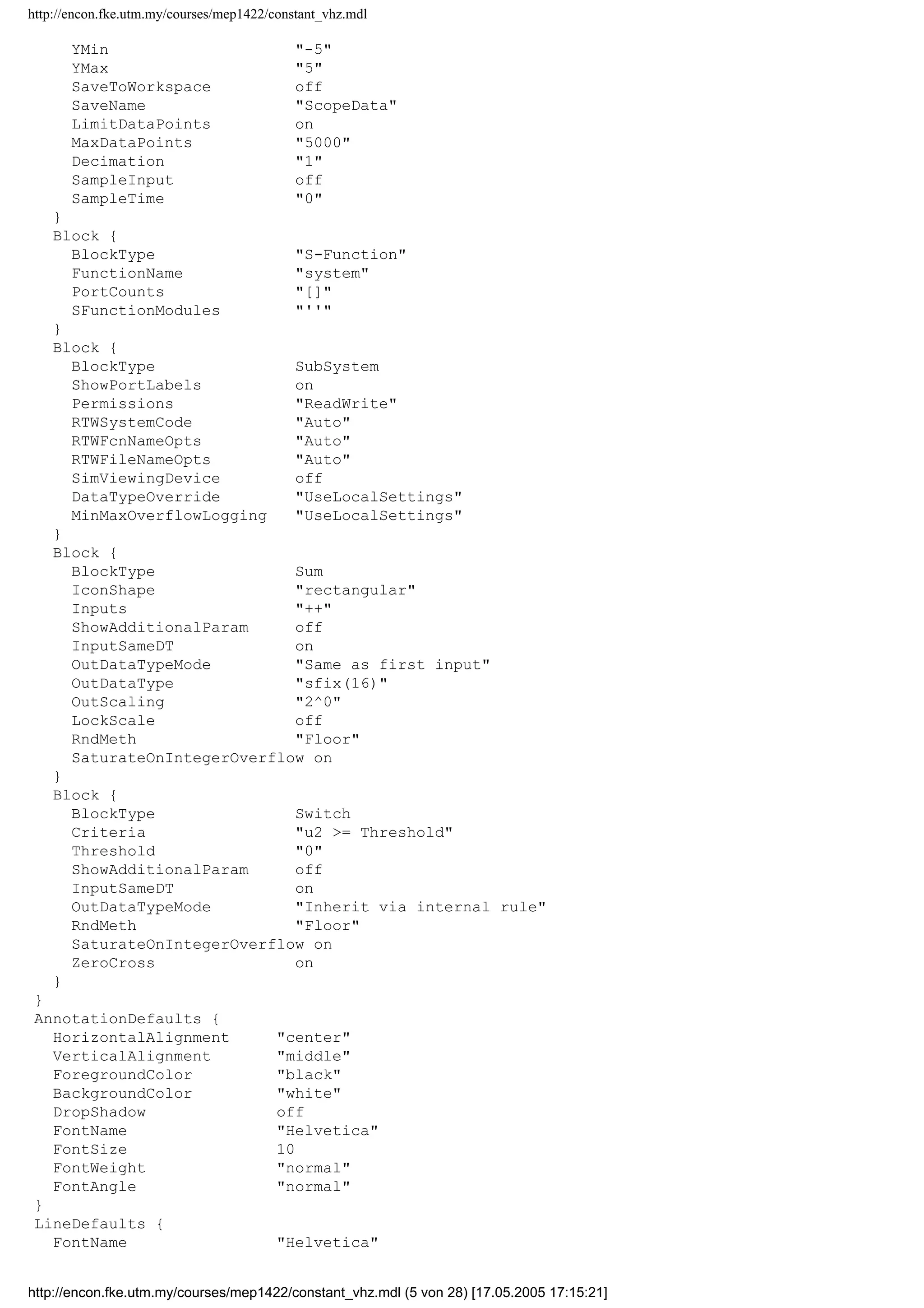 http://encon.fke.utm.my/courses/mep1422/constant_vhz.mdl
Block {
BlockType Inport
Port 1
PortDimensions -1
SampleTime -1
ShowAdditionalParam off
LatchInput off
DataType auto
OutDataType sfix(16)
OutScaling 2^0
SignalType auto
SamplingMode auto
Interpolate on
}
Block {
BlockType Integrator
ExternalReset none
InitialConditionSource internal
InitialCondition 0
LimitOutput off
UpperSaturationLimit inf
LowerSaturationLimit -inf
ShowSaturationPort off
ShowStatePort off
AbsoluteTolerance auto
ZeroCross on
}
Block {
BlockType Mux
Inputs 4
DisplayOption none
}
Block {
BlockType Outport
Port 1
OutputWhenDisabled held
InitialOutput []
}
Block {
BlockType Product
Inputs 2
Multiplication Element-wise(.*)
ShowAdditionalParam off
InputSameDT on
OutDataTypeMode Same as first input
OutDataType sfix(16)
OutScaling 2^0
LockScale off
RndMeth Floor
SaturateOnIntegerOverflow on
}
Block {
BlockType RateLimiter
RisingSlewLimit 1
FallingSlewLimit -1
LinearizeAsGain on
}
Block {
BlockType Scope
Floating off
ModelBased off
TickLabels OneTimeTick
ZoomMode on
Grid on
TimeRange auto
http://encon.fke.utm.my/courses/mep1422/constant_vhz.mdl (4 von 28) [17.05.2005 17:15:21]
 