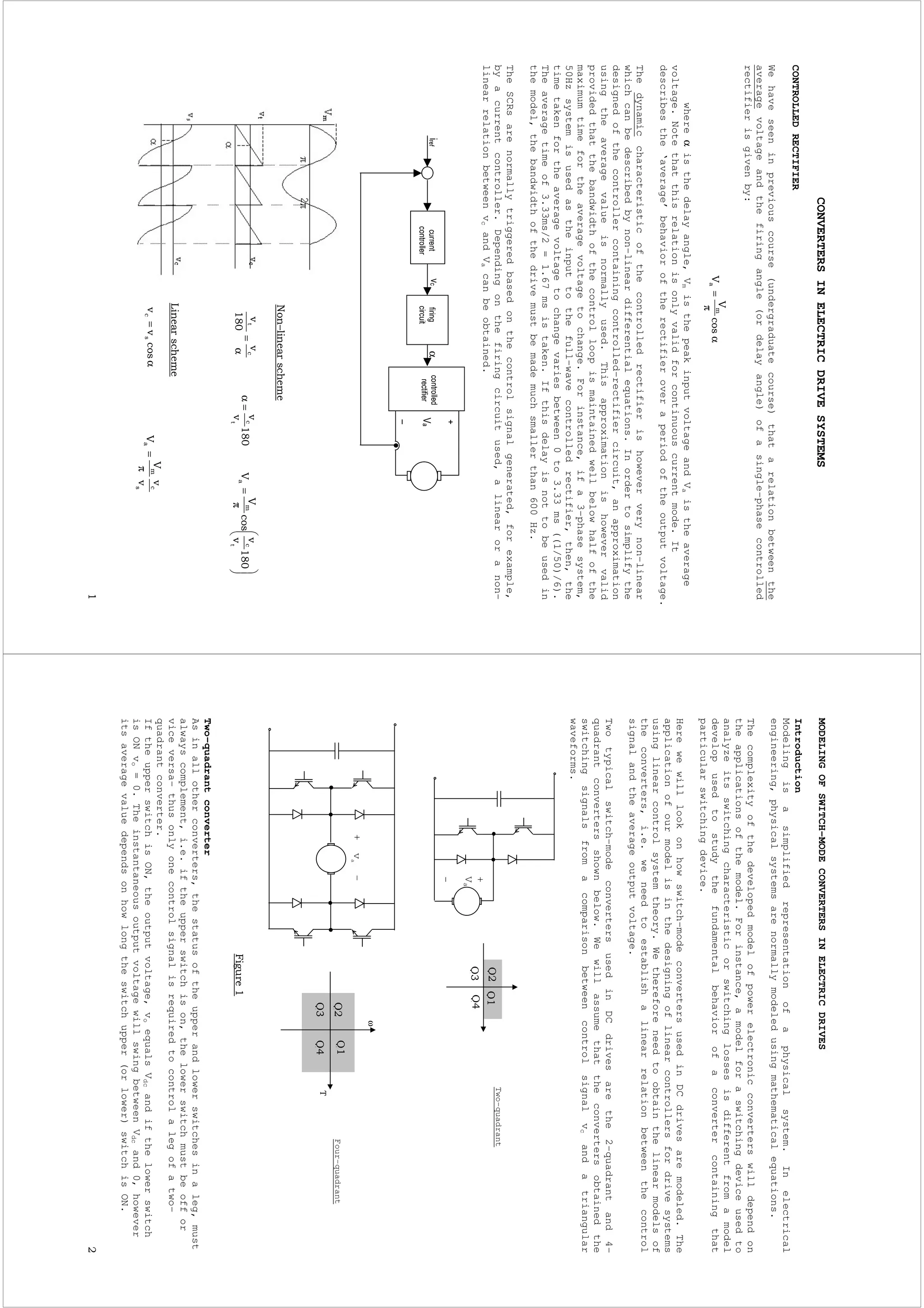 CONVERTERSINELECTRICDRIVESYSTEMS
CONTROLLEDRECTIFIER
Wehaveseeninpreviouscourse(undergraduatecourse)thatarelationbetweenthe
averagevoltageandthefiringangle(ordelayangle)ofasingle-phasecontrolled
rectifierisgivenby:
whereαisthedelayangle,VmisthepeakinputvoltageandVaistheaverage
voltage.Notethatthisrelationisonlyvalidforcontinuouscurrentmode.It
describesthe‘average’behavioroftherectifieroveraperiodoftheoutputvoltage.
Thedynamiccharacteristicofthecontrolledrectifierishoweververynon–linear
whichcanbedescribedbynon–lineardifferentialequations.Inordertosimplifythe
designedofthecontrollercontainingcontrolled–rectifiercircuit,anapproximation
usingtheaveragevalueisnormallyused.Thisapproximationishowevervalid
providedthatthebandwidthofthecontrolloopismaintainedwellbelowhalfofthe
maximumtimefortheaveragevoltagetochange.Forinstance,ifa3-phasesystem,
50Hzsystemisusedastheinputtothefull-wavecontrolledrectifier,then,the
timetakenfortheaveragevoltagetochangevariesbetween0to3.33ms((1/50)/6).
Theaveragetimeof3.33ms/2=1.67msistaken.Ifthisdelayisnottobeusedin
themodel,thebandwidthofthedrivemustbemademuchsmallerthan600Hz.
TheSCRsarenormallytriggeredbasedonthecontrolsignalgenerated,forexample,
byacurrentcontroller.Dependingonthefiringcircuitused,alinearoranon–
linearrelationbetweenvcandVacanbeobtained.
α
π
=
α
α
==α
π
=
α=
π
=
MODELINGOFSWITCH-MODECONVERTERSINELECTRICDRIVES
Introduction
Modelingisasimplifiedrepresentationofaphysicalsystem.Inelectrical
engineering,physicalsystemsarenormallymodeledusingmathematicalequations.
Thecomplexityofthedevelopedmodelofpowerelectronicconverterswilldependon
theapplicationsofthemodel.Forinstance,amodelforaswitchingdeviceusedto
analyzeitsswitchingcharacteristicorswitchinglossesisdifferentfromamodel
developusedtostudythefundamentalbehaviorofaconvertercontainingthat
particularswitchingdevice.
Herewewilllookonhowswitch-modeconvertersusedinDCdrivesaremodeled.The
applicationofourmodelisinthedesigningoflinearcontrollersfordrivesystems
usinglinearcontrolsystemtheory.Wethereforeneedtoobtainthelinearmodelsof
theconverters,i.e.weneedtoestablishalinearrelationbetweenthecontrol
signalandtheaverageoutputvoltage.
Twotypicalswitch-modeconvertersusedinDCdrivesarethe2-quadrantand4-
quadrantconvertersshownbelow.Wewillassumethattheconvertersobtainedthe
switchingsignalsfromacomparisonbetweencontrolsignalvcandatriangular
waveforms.
Two-quadrantconverter
Asinallotherconverters,thestatusoftheupperandlowerswitchesinaleg,must
alwayscomplement,i.e.iftheupperswitchison,thelowerswitchmustbeoffor
viceversa-thusonlyonecontrolsignalisrequiredtocontrolalegofatwo-
quadrantconverter.
IftheupperswitchisON,theoutputvoltage,voequalsVdcandifthelowerswitch
isONvo=0.TheinstantaneousoutputvoltagewillswingbetweenVdcand0,however
itsaveragevaluedependsonhowlongtheswitchupper(orlower)switchisON.
ω
Four-quadrant
+va–
Two-quadrant
+
Va
-
 