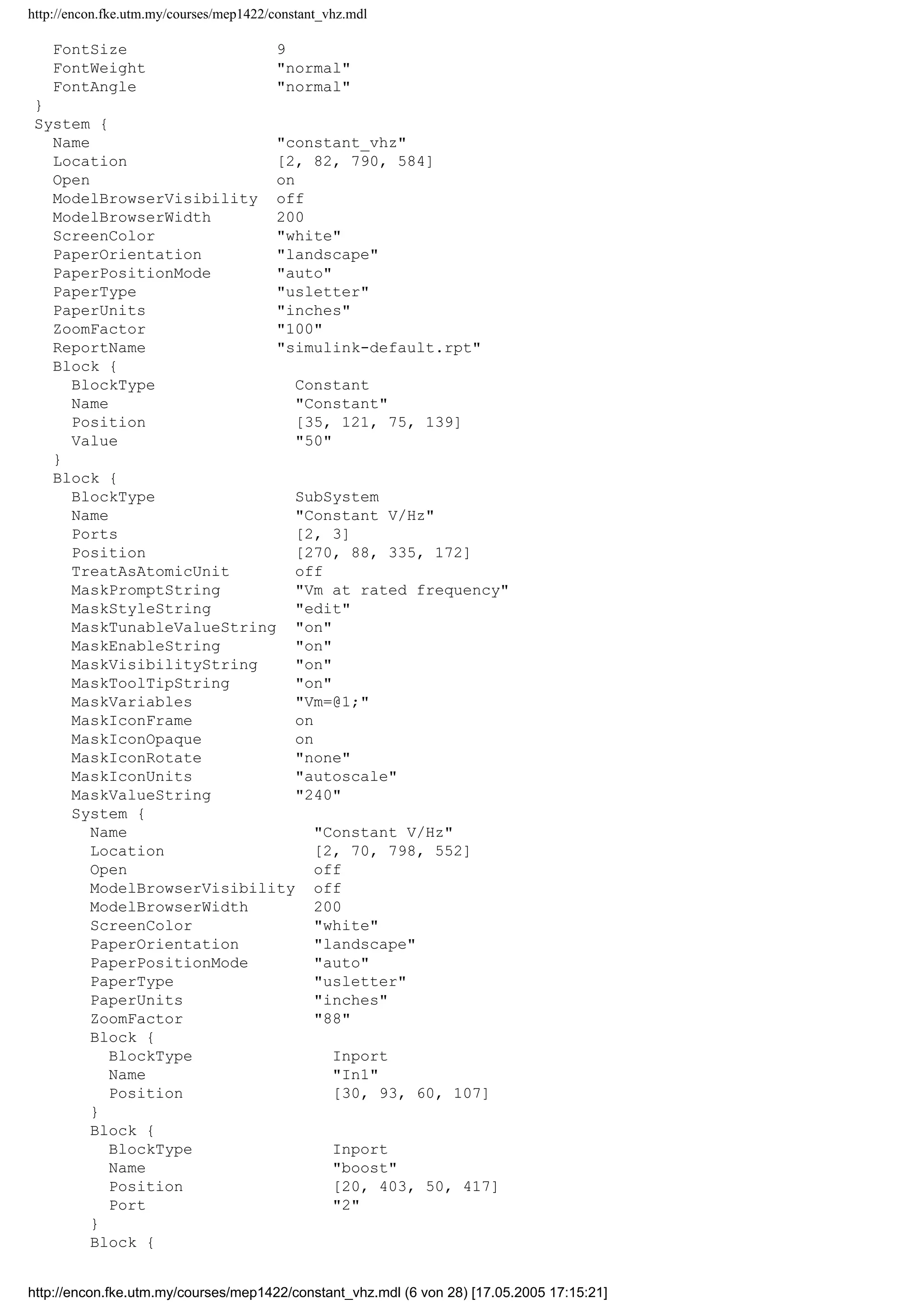 http://encon.fke.utm.my/courses/mep1422/constant_vhz.mdl
YMin -5
YMax 5
SaveToWorkspace off
SaveName ScopeData
LimitDataPoints on
MaxDataPoints 5000
Decimation 1
SampleInput off
SampleTime 0
}
Block {
BlockType S-Function
FunctionName system
PortCounts []
SFunctionModules ''
}
Block {
BlockType SubSystem
ShowPortLabels on
Permissions ReadWrite
RTWSystemCode Auto
RTWFcnNameOpts Auto
RTWFileNameOpts Auto
SimViewingDevice off
DataTypeOverride UseLocalSettings
MinMaxOverflowLogging UseLocalSettings
}
Block {
BlockType Sum
IconShape rectangular
Inputs ++
ShowAdditionalParam off
InputSameDT on
OutDataTypeMode Same as first input
OutDataType sfix(16)
OutScaling 2^0
LockScale off
RndMeth Floor
SaturateOnIntegerOverflow on
}
Block {
BlockType Switch
Criteria u2 = Threshold
Threshold 0
ShowAdditionalParam off
InputSameDT on
OutDataTypeMode Inherit via internal rule
RndMeth Floor
SaturateOnIntegerOverflow on
ZeroCross on
}
}
AnnotationDefaults {
HorizontalAlignment center
VerticalAlignment middle
ForegroundColor black
BackgroundColor white
DropShadow off
FontName Helvetica
FontSize 10
FontWeight normal
FontAngle normal
}
LineDefaults {
FontName Helvetica
http://encon.fke.utm.my/courses/mep1422/constant_vhz.mdl (5 von 28) [17.05.2005 17:15:21]
 