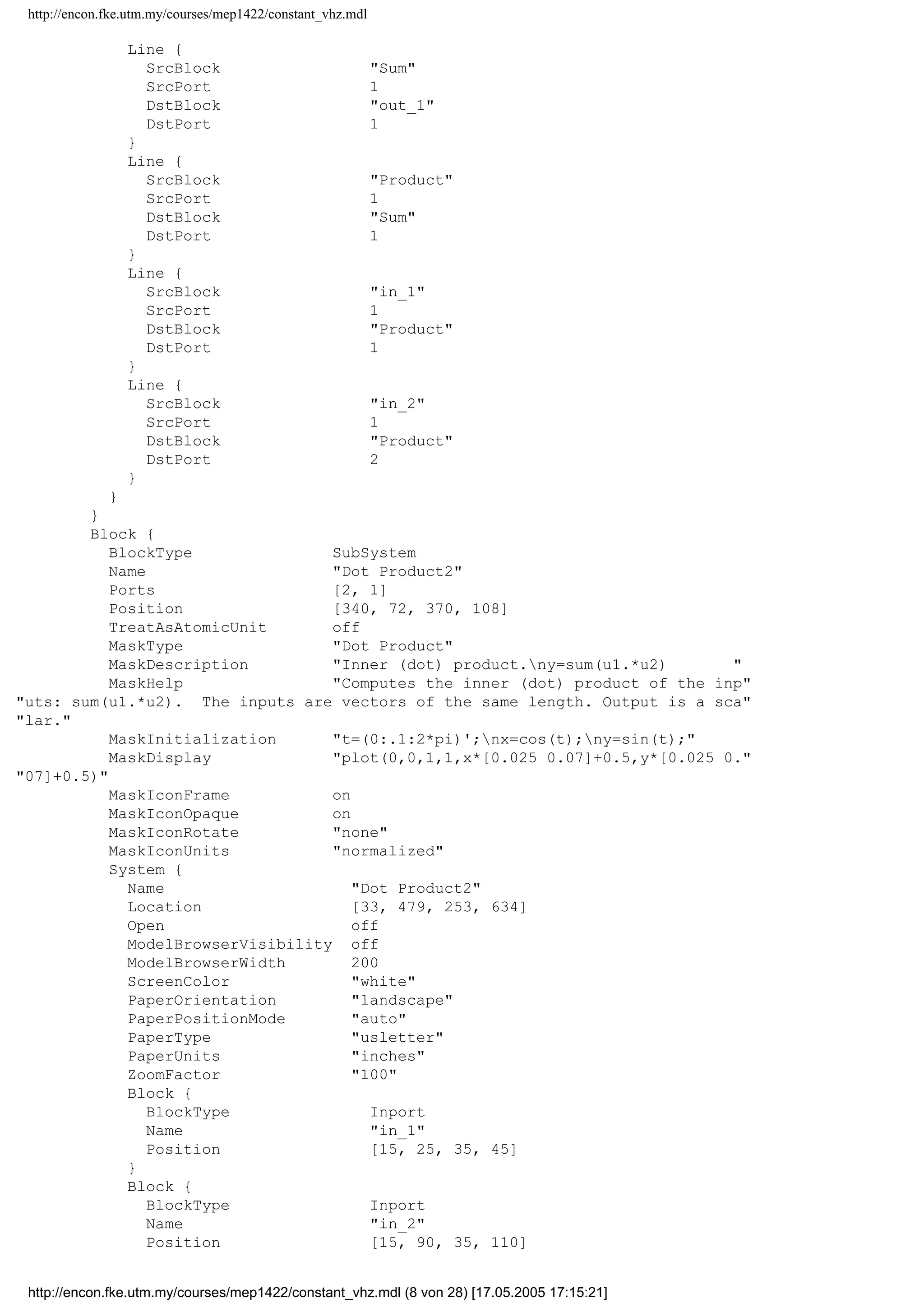 http://encon.fke.utm.my/courses/mep1422/constant_vhz.mdl
BlockType Constant
Name Constant1
Position [195, 371, 235, 389]
Value (2*pi)/3
}
Block {
BlockType SubSystem
Name Dot Product1
Ports [2, 1]
Position [400, 307, 430, 343]
TreatAsAtomicUnit off
MaskType Dot Product
MaskDescription Inner (dot) product.ny=sum(u1.*u2) 
MaskHelp Computes the inner (dot) product of the inp
uts: sum(u1.*u2). The inputs are vectors of the same length. Output is a sca
lar.
MaskInitialization t=(0:.1:2*pi)';nx=cos(t);ny=sin(t);
MaskDisplay plot(0,0,1,1,x*[0.025 0.07]+0.5,y*[0.025 0.
07]+0.5)
MaskIconFrame on
MaskIconOpaque on
MaskIconRotate none
MaskIconUnits normalized
System {
Name Dot Product1
Location [33, 479, 253, 634]
Open off
ModelBrowserVisibility off
ModelBrowserWidth 200
ScreenColor white
PaperOrientation landscape
PaperPositionMode auto
PaperType usletter
PaperUnits inches
ZoomFactor 100
Block {
BlockType Inport
Name in_1
Position [15, 25, 35, 45]
}
Block {
BlockType Inport
Name in_2
Position [15, 90, 35, 110]
Port 2
}
Block {
BlockType Product
Name Product
Ports [2, 1]
Position [65, 55, 90, 75]
}
Block {
BlockType Sum
Name Sum
Ports [1, 1]
Position [125, 55, 145, 75]
Inputs +
}
Block {
BlockType Outport
Name out_1
Position [185, 55, 205, 75]
InitialOutput 0
}
http://encon.fke.utm.my/courses/mep1422/constant_vhz.mdl (7 von 28) [17.05.2005 17:15:21]
 