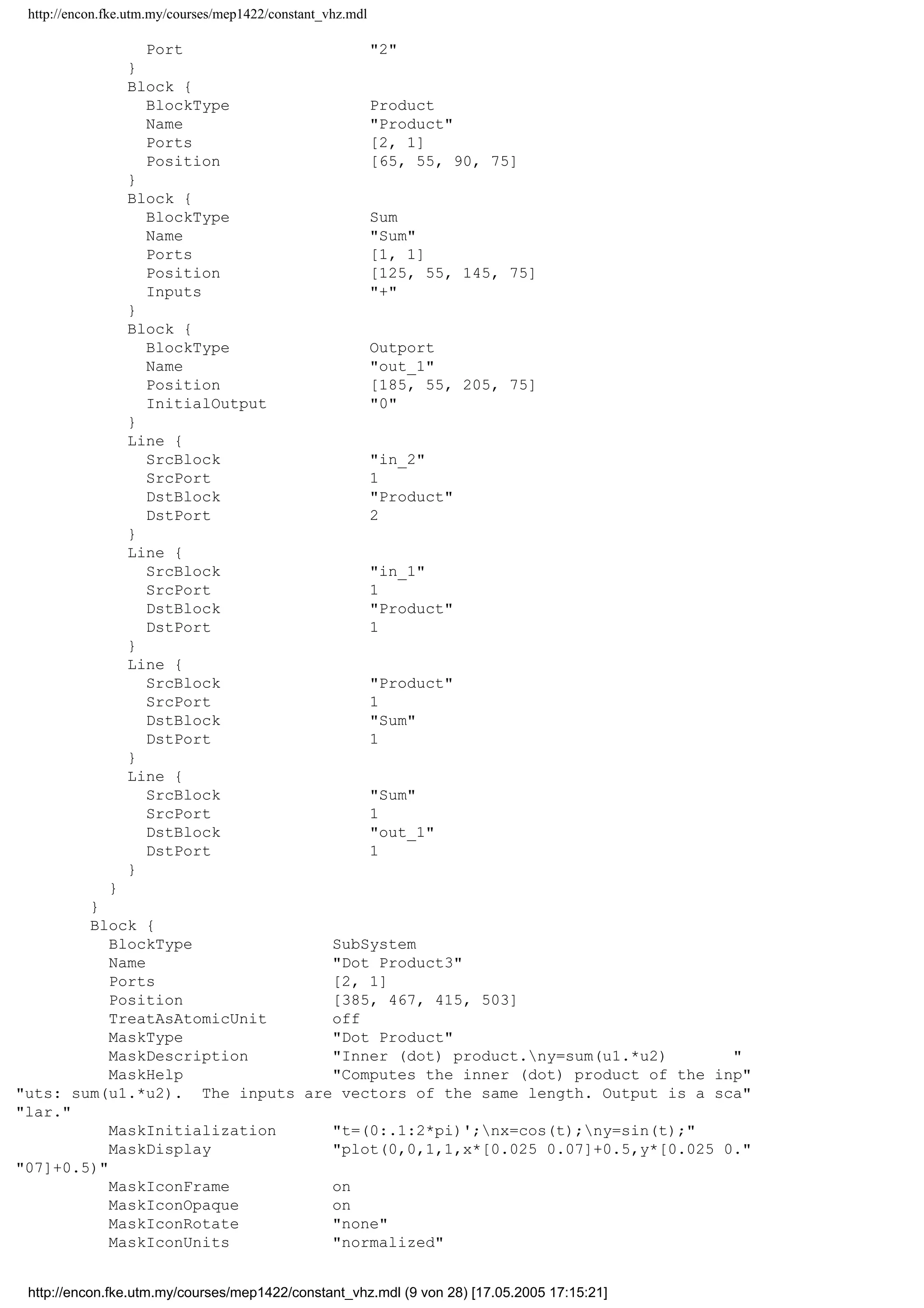 http://encon.fke.utm.my/courses/mep1422/constant_vhz.mdl
Line {
SrcBlock Sum
SrcPort 1
DstBlock out_1
DstPort 1
}
Line {
SrcBlock Product
SrcPort 1
DstBlock Sum
DstPort 1
}
Line {
SrcBlock in_1
SrcPort 1
DstBlock Product
DstPort 1
}
Line {
SrcBlock in_2
SrcPort 1
DstBlock Product
DstPort 2
}
}
}
Block {
BlockType SubSystem
Name Dot Product2
Ports [2, 1]
Position [340, 72, 370, 108]
TreatAsAtomicUnit off
MaskType Dot Product
MaskDescription Inner (dot) product.ny=sum(u1.*u2) 
MaskHelp Computes the inner (dot) product of the inp
uts: sum(u1.*u2). The inputs are vectors of the same length. Output is a sca
lar.
MaskInitialization t=(0:.1:2*pi)';nx=cos(t);ny=sin(t);
MaskDisplay plot(0,0,1,1,x*[0.025 0.07]+0.5,y*[0.025 0.
07]+0.5)
MaskIconFrame on
MaskIconOpaque on
MaskIconRotate none
MaskIconUnits normalized
System {
Name Dot Product2
Location [33, 479, 253, 634]
Open off
ModelBrowserVisibility off
ModelBrowserWidth 200
ScreenColor white
PaperOrientation landscape
PaperPositionMode auto
PaperType usletter
PaperUnits inches
ZoomFactor 100
Block {
BlockType Inport
Name in_1
Position [15, 25, 35, 45]
}
Block {
BlockType Inport
Name in_2
Position [15, 90, 35, 110]
http://encon.fke.utm.my/courses/mep1422/constant_vhz.mdl (8 von 28) [17.05.2005 17:15:21]
 