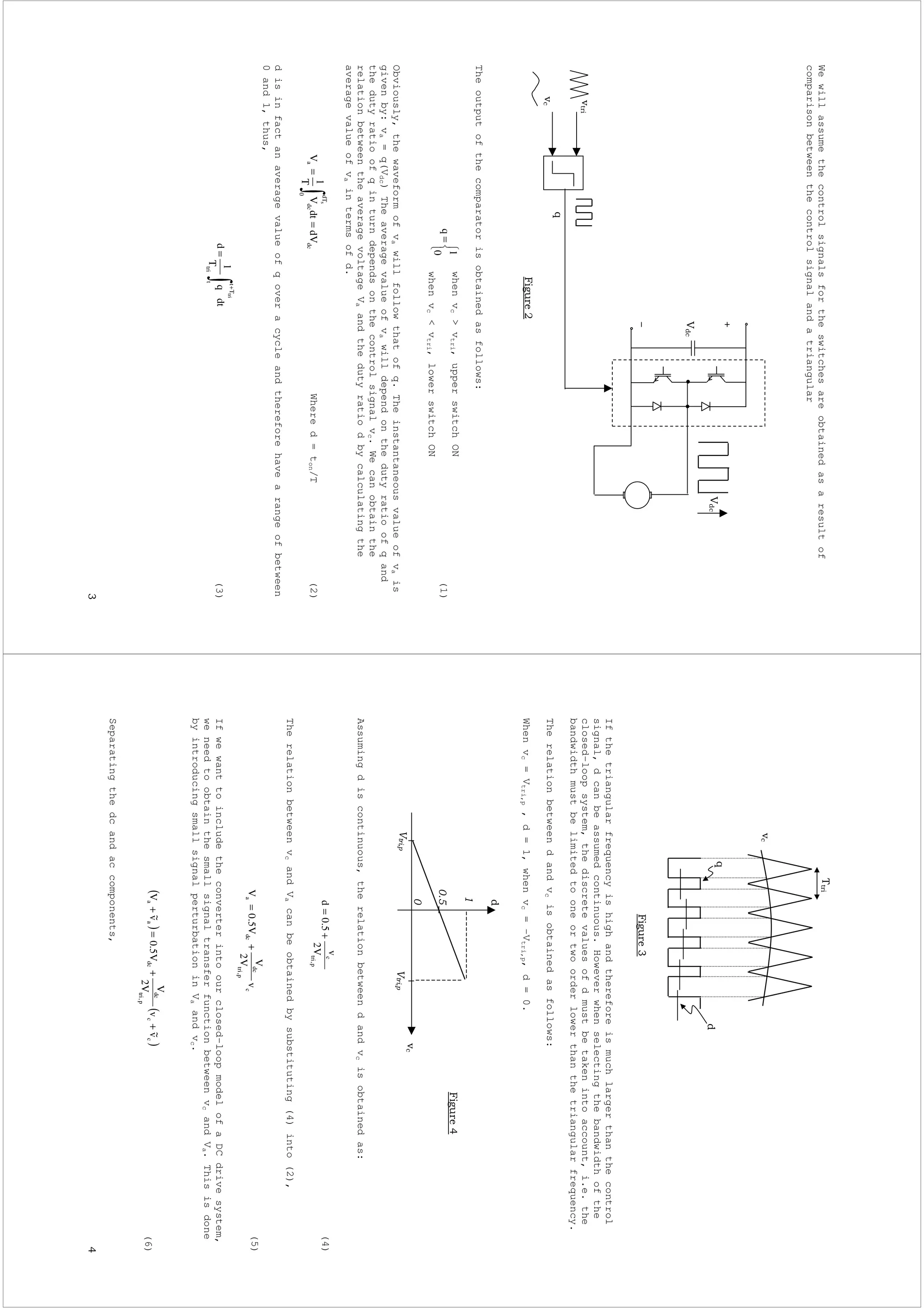 Wewillassumethecontrolsignalsfortheswitchesareobtainedasaresultof
comparisonbetweenthecontrolsignalandatriangular
Theoutputofthecomparatorisobtainedasfollows:
whenvc>vtri,upperswitchON
(1)
whenvc<vtri,lowerswitchON
Obviously,thewaveformofvawillfollowthatofq.Theinstantaneousvalueofvais
givenby:va=q(Vdc)Theaveragevalueofvawilldependonthedutyratioofqand
thedutyratioofqinturndependsonthecontrolsignalvc.Wecanobtainthe
relationbetweentheaveragevoltageVaandthedutyratiodbycalculatingthe
averagevalueofvaintermsofd.
Whered=ton/T(2)
disinfactanaveragevalueofqoveracycleandthereforehavearangeofbetween
0and1,thus,
(3)
=
0
1
q
dc
dT
0
dcadVdtV
T
1
V
s
==
dtq
T
1
d
triTt
ttri
+
=
!
Ifthetriangularfrequencyishighandthereforeismuchlargerthanthecontrol
signal,dcanbeassumedcontinuous.Howeverwhenselectingthebandwidthofthe
closed-loopsystem,thediscretevaluesofdmustbetakenintoaccount,i.e.the
bandwidthmustbelimitedtooneortwoorderlowerthanthetriangularfrequency.
Therelationbetweendandvcisobtainedasfollows:
Whenvc=Vtri,p,d=1,whenvc=-Vtri,p,d=0.
Assumingdiscontinuous,therelationbetweendandvcisobtainedas:
(4)
TherelationbetweenvcandVacanbeobtainedbysubstituting(4)into(2),
(5)
Ifwewanttoincludetheconverterintoourclosed-loopmodelofaDCdrivesystem,
weneedtoobtainthesmallsignaltransferfunctionbetweenvcandVa.Thisisdone
byintroducingsmallsignalperturbationinVaandvc.
(6)
Separatingthedcandaccomponents,
!
p,tri
c
V2
v
5.0d+=
c
p,tri
dc
dcav
V2
V
V5.0V+=
()()cc
p,tri
dc
dcaav~v
V2
V
V5.0v~V++=+
 