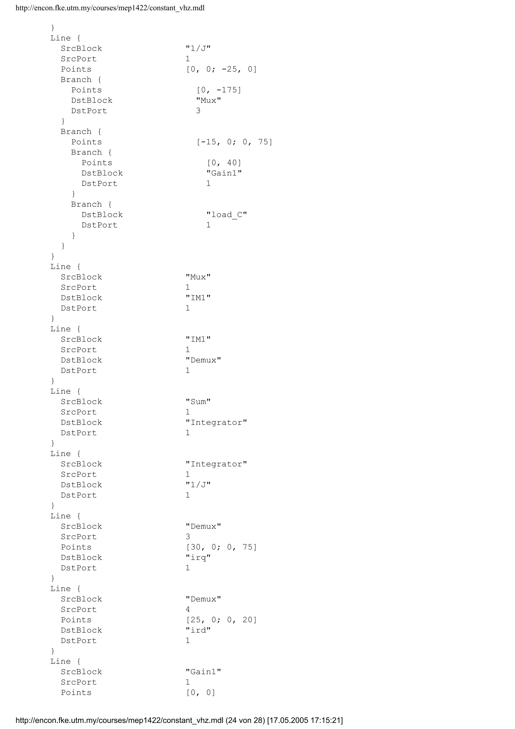 http://encon.fke.utm.my/courses/mep1422/constant_vhz.mdl
Line {
SrcBlock 3to2
SrcPort 2
Points [0, 0]
Branch {
Points [0, 170]
DstBlock Vq
DstPort 1
}
Branch {
Points [55, 0; 0, -15]
DstBlock Mux
DstPort 1
}
}
Line {
SrcBlock 3to2
SrcPort 1
Points [0, 0; 25, 0]
Branch {
Points [0, -35]
DstBlock Vd
DstPort 1
}
Branch {
Points [30, 0; 0, 25]
DstBlock Mux
DstPort 2
}
}
Line {
SrcBlock Demux
SrcPort 5
Points [45, 0; 0, 145]
Branch {
Points [0, 15; -35, 0]
DstBlock Sum
DstPort 1
}
Branch {
Points [70, 0; 0, -45]
DstBlock Te
DstPort 1
}
}
Line {
SrcBlock Vc
SrcPort 1
Points [20, 0; 0, -120]
DstBlock 3to2
DstPort 3
}
Line {
SrcBlock Vb
SrcPort 1
Points [20, 0; 0, -20]
DstBlock 3to2
DstPort 2
}
Line {
SrcBlock Va
SrcPort 1
Points [20, 0; 0, 40]
DstBlock 3to2
DstPort 1
http://encon.fke.utm.my/courses/mep1422/constant_vhz.mdl (23 von 28) [17.05.2005 17:15:21]
 