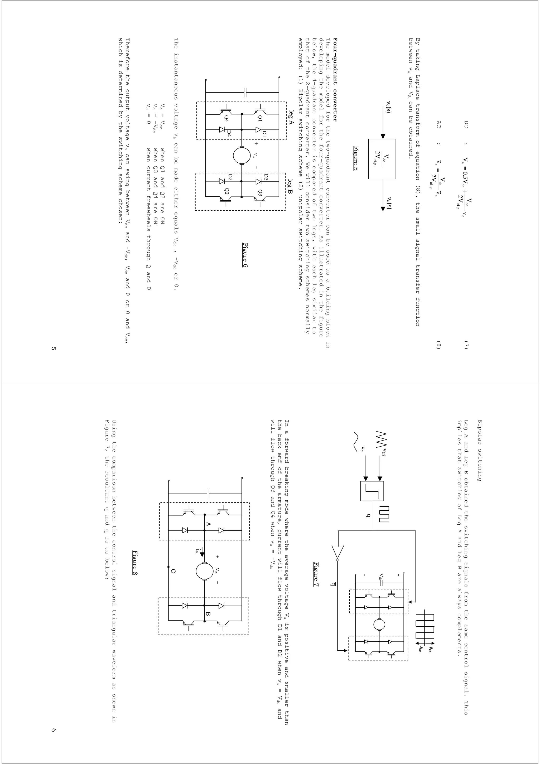 "
DC:(7)
AC:(8)
BytakingLaplacetransformofequation(8),thesmallsignaltransferfunction
betweenvcandVAcanbeobtained.
Four-quadrantconverter
Themodeldevelopedforthetwo-quadrantconvertercanbeusedasabuildingblockin
developingthemodelforthefour-quadrantconverter.Asillustratedinthefigure
below,the4-quadrantconverteriscomposedoftwolegs,witheachlegsimilarto
thatofthe2-quadrantconverter.Wewillconsidertwoswitchingschemesnormally
employed:(1)Bipolarswitchingscheme(2)unipolarswitchingscheme.
TheinstantaneousvoltagevacanbemadeeitherequalsVdc,-Vdcor0.
Va=VdcwhenQ1andQ2areON
va=-VdcwhenQ3andQ4areON
va=0whencurrentfreewheelsthroughQandD
ThereforetheoutputvoltagevacanswingbetweenVdcand–Vdc,Vdcand0or0andVdc,
whichisdeterminedbytheswitchingschemechosen:
c
p,tri
dc
dcav
V2
V
V5.0V+=
c
p,tri
dc
av~
V2
V
v~=
p,tri
dc
V2
V#$#$
%&
+va
–
''
''
"
(
(
Bipolarswitching
LegAandLegBobtainedtheswitchingsignalsfromthesamecontrolsignal.This
impliesthatswitchingofLegAandLegBarealwayscomplements.
InaforwardbreakingmodewheretheaveragevoltageVaispositiveandsmallerthan
thebackemfofthearmature,currentwillflowthroughD1andD2whenva=Vdcand
willflowthroughQ3andQ4whenva=-Vdc
Usingthecomparisonbetweenthecontrolsignalandtriangularwaveformasshownin
Figure7,theresultantqandqisasbelow:
)
%&
*
!
!
 