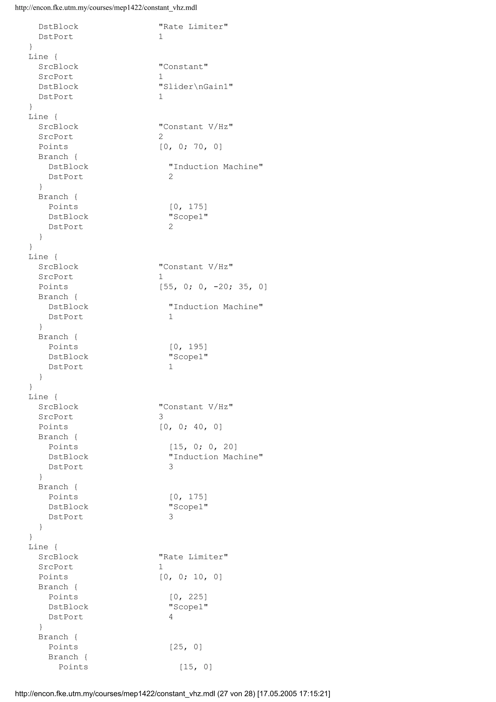 http://encon.fke.utm.my/courses/mep1422/constant_vhz.mdl
axes1 
axes2 
axes3 
}
TimeRange 1.5
YMin -10~-20~-50
YMax 80~20~50
DataFormat StructureWithTime
}
Block {
BlockType Scope
Name Scope1
Ports [4]
Position [455, 271, 490, 364]
Location [6, 204, 444, 564]
Open on
NumInputPorts 4
List {
ListType AxesTitles
axes1 %SignalLabel
axes2 %SignalLabel
axes3 %SignalLabel
axes4 %SignalLabel
}
List {
ListType SelectedSignals
axes1 
axes2 
axes3 
axes4 
}
TimeRange 1.5
YMin -400~-400~-400~-5
YMax 400~400~400~60
SaveName ScopeData1
DataFormat StructureWithTime
}
Block {
BlockType Reference
Name SlidernGain1
Ports [1, 1]
Position [100, 115, 130, 145]
SourceBlock simulink/MathnOperations/SlidernGain
SourceType Slider Gain
low 0
gain 0.07
high 1
}
Line {
SrcBlock Induction Machine
SrcPort 8
Points [55, 0; 0, -60]
DstBlock Scope
DstPort 2
}
Line {
SrcBlock Induction Machine
SrcPort 2
Points [190, 0]
DstBlock Scope
DstPort 3
}
Line {
SrcBlock SlidernGain1
SrcPort 1
http://encon.fke.utm.my/courses/mep1422/constant_vhz.mdl (26 von 28) [17.05.2005 17:15:21]
 