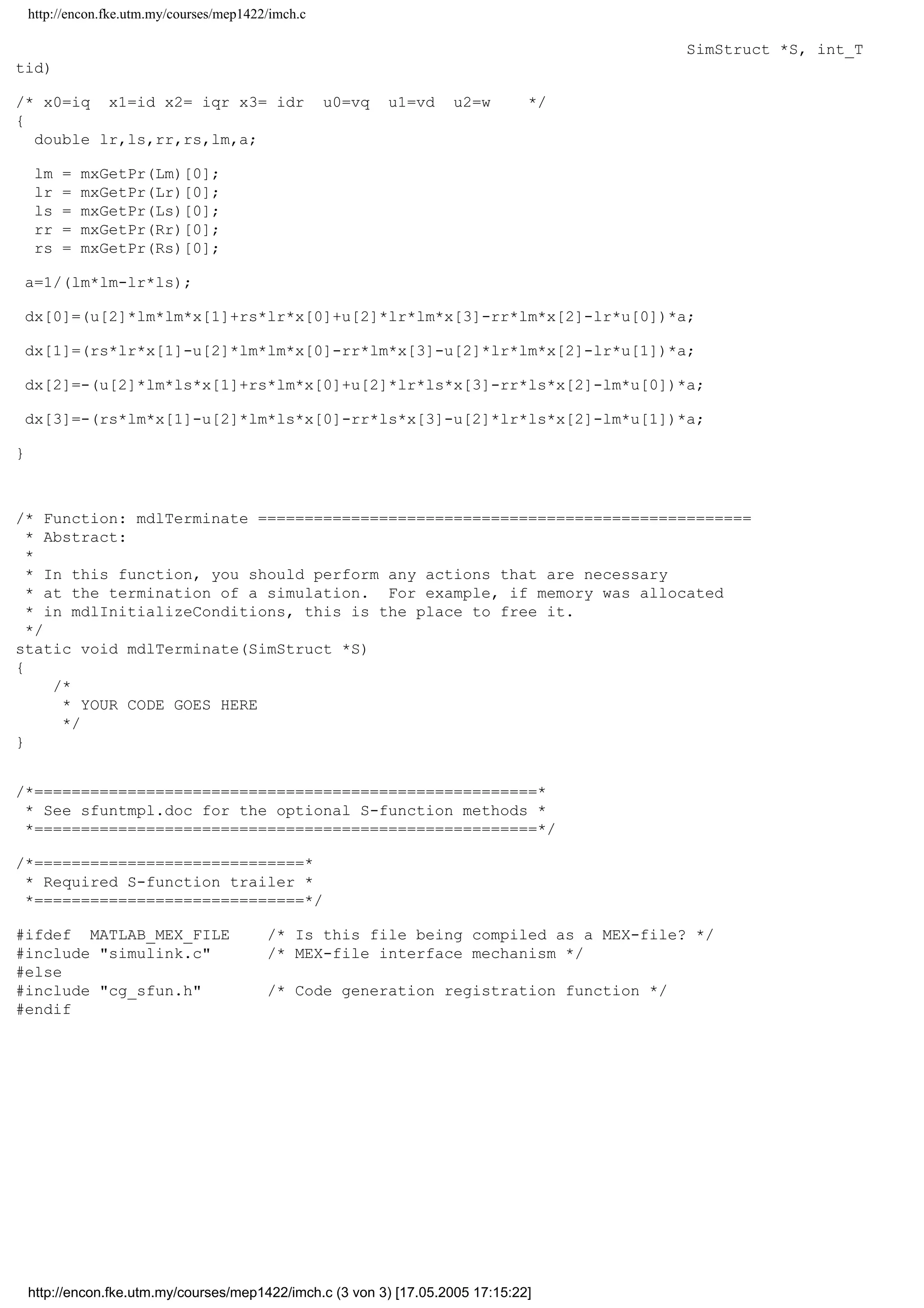http://encon.fke.utm.my/courses/mep1422/imch.c
/* Function: mdlInitializeSampleTimes =========================================
*/
static void mdlInitializeSampleTimes(SimStruct *S)
{
ssSetSampleTime(S, 0, CONTINUOUS_SAMPLE_TIME);
ssSetOffsetTime(S, 0, 0.0);
}
/* Function: mdlInitializeConditions ==========================================
* Abstract:
*
* In this function, you should initialize the continuous and discrete
* states for your S-function block. The initial states are placed
* in the x0 variable. You can also perform any other initialization
* activities that your S-function may require.
*/
static void mdlInitializeConditions(real_T *x0, SimStruct *S)
{
int i;
for (i=0; i4; i++){
*x0++ = 0.0;
}
}
/* Function: mdlOutputs =======================================================
* Abstract:
*
* In this function, you compute the outputs of your S-function
* block. The outputs are placed in the y variable.
*/
static void mdlOutputs(real_T *y, const real_T *x, const real_T *u,
SimStruct *S, int_T tid)
{
double lm;
double pl;
lm = mxGetPr(Lm)[0];
pl = mxGetPr(pole)[0];
y[0]=x[0];
y[1]=x[1];
y[2]=x[2];
y[3]=x[3];
y[4]=1.5*(pl/2)*lm*((x[0]*x[3])-(x[1]*x[2]));
}
static void mdlUpdate(real_T *x, const real_T *u, SimStruct *S, int_T tid)
{
}
/* Function: mdlDerivatives ===================================================
* Abstract:
*
* In this function, you compute the S-function block's derivatives.
* The derivatives are placed in the dx variable.
*/
static void mdlDerivatives(real_T *dx, const real_T *x, const real_T *u,
http://encon.fke.utm.my/courses/mep1422/imch.c (2 von 3) [17.05.2005 17:15:22]
 