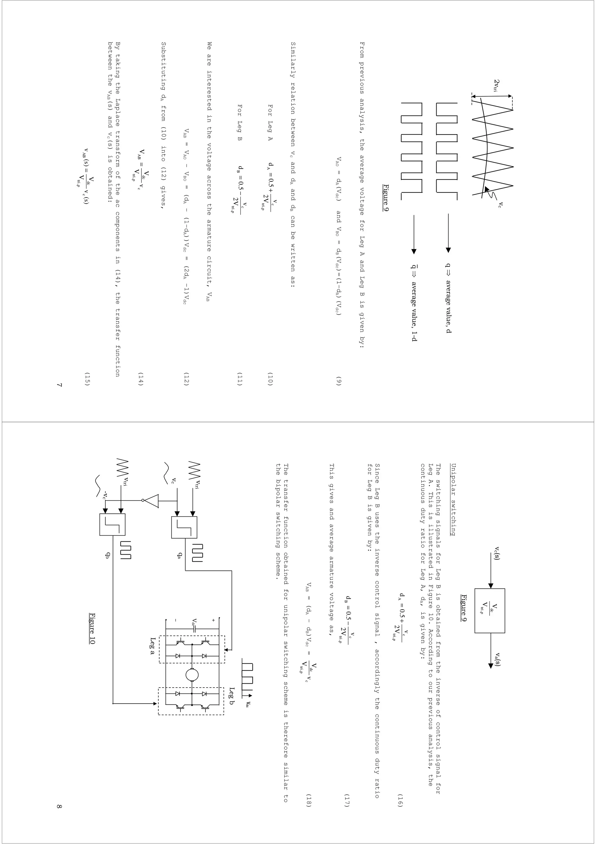 *
Frompreviousanalysis,theaveragevoltageforLegAandLegBisgivenby:
VAO=dA(Vdc)andVBO=dB(Vdc)=(1-dA)(Vdc)(9)
SimilarlyrelationbetweenvcanddAanddBcanbewrittenas:
ForLegA(10)
ForLegB(11)
Weareinterestedinthevoltageacrossthearmaturecircuit,VAB
VAB=VAO–VBO=(dA–(1-dA))Vdc=(2dA-1)Vdc(12)
SubstitutingdAfrom(10)into(12)gives,
(14)
BytakingtheLaplacetransformoftheaccomponentsin(14),thetransferfunction
betweenthevAB(s)andvc(s)isobtained:
(15)
!+
!+,
p,tri
c
A
V2
v
5.0d+=
p,tri
c
B
V2
v
5.0d−=
c
p,tri
dc
ABv
V
V
V=
)s(v
V
V
)s(vc
p,tri
dc
AB=
-
Unipolarswitching
TheswitchingsignalsforLegBisobtainedfromtheinverseofcontrolsignalfor
LegA.ThisisillustratedinFigure10.Accordingtoourpreviousanalysis,the
continuousdutyratioforLegA,dA,isgivenby:
(16)
SinceLegBusestheinversecontrolsignal,accordinglythecontinuousdutyratio
forLegBisgivenby:
(17)
Thisgivesandaveragearmaturevoltageas,
VAB=(dA–dB)Vdc=(18)
Thetransferfunctionobtainedforunipolarswitchingschemeisthereforesimilarto
thebipolarswitchingscheme.
p,tri
dc
V
V#$#$
-
p,tri
c
A
V2
v
5.0d+=
p,tri
c
B
V2
v
5.0d−=
c
p,tri
dc
v
V
V
!
,!.
.
 